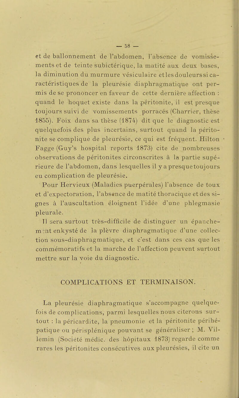 et de ballonnement de l'abdomen, l'absence de vomisse- ments et de teinte subictérique, la matité aux deux bases, la diminution du murmure vésiculaire et les douleurs si ca- ractéristiques de la pleurésie diaphragmatique ont per- mis de se prononcer en faveur de cette dernière affection : quand le hoquet existe dans la péritonite, il est presque toujours suivi de vomissements porracés (Charrier, thèse 1855). Foix dans sa thèse fl874) dit que le diagnostic est quelquefois des plus incertains, surtout quand la périto- nite se complique de pleurésie, ce qui est fréquent. Hilton • Fagge (Guy's hospital reports 1873) cite de nombreuses observations de péritonites circonscrites à la partie supé- rieure de l'abdomen, dans lesquelles il y a presquetoujours eu complication de pleurésie. Pour Hervieux (Maladies puerpérales) l'absence de toux et d'expectoration, l'absence de matité thoraciqae et des si- gnes à l'auscultation éloignent l'idée d'une phlegmasie pleurale. Tl sera surtout très-difficile de distinguer un épanche- m?nt enkysté de la plèvre diaphragmatique d'une collec- tion sous-diaphragmatique, et c'est dans ces cas que les commémoratifs et la marche de l'affection peuvent surtout mettre sur la voie du diagnostic. COMPLICATIONS ET TERMINAISON. La pleurésie diaphragmatique s'accompagne quelque- fois de complications, parmi lesquelles nous citerons sur- tout : la péricardite, la pneumonie et la péritonite périhé- patique ou périsplénique pouvant se généraliser; M. Vil- lemin (Société médic. des hôpitaux 1873) regarde comme rares les péritonites consécutives aux pleurésies, il cite un