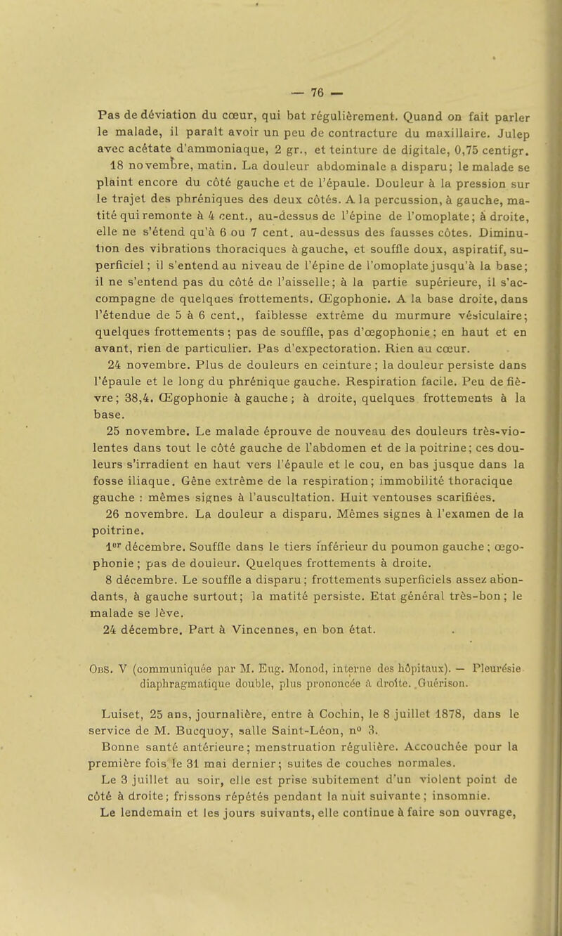 Pas de déviation du cœur, qui bat régulièrement. Quand on fait parler le malade, il parait avoir un peu de contracture du maxillaire. Julep avec acétate d'ammoniaque, 2 gr., et teinture de digitale, 0,75 centigr. 18 novembre, matin, La douleur abdominale a disparu; le malade se plaint encore du côté gauche et de l'épaule. Douleur à la pression sur le trajet des phréniques des deux côtés. A la percussion, à gauche, ma- tité qui remonte à 4 cent., au-dessus de l'épine de l'omoplate; à droite, elle ne s'étend qu'à 6 ou 7 cent, au-dessus des fausses côtes. Diminu- tion des vibrations thoraciques à gauche, et souffle doux, aspiratif, su- perficiel ; il s'entend au niveau de l'épine de l'omoplate jusqu'à la base; il ne s'entend pas du côté de l'aisselle; à la partie supérieure, il s'ac- compagne de quelques frottements. Œgophonie. A la base droite, dans l'étendue de 5 à 6 cent., faiblesse extrême du murmure vésiculaire; quelques frottements ; pas de souffle, pas d'œgophonie ; en haut et en avant, rien de particulier. Pas d'expectoration. Rien au cœur. 24 novembre. Plus de douleurs en ceinture ; la douleur persiste dans l'épaule et le long du phrénique gauche. Respiration facile. Peu de fiè- vre; 38,4. Œgophonie à gauche; à droite, quelques frottement-s à la base. 25 novembre. Le malade éprouve de nouveau des douleurs très-vio- lentes dans tout le côté gauche de l'abdomen et de la poitrine; ces dou- leurs s'irradient en haut vers l'épaule et le cou, en bas jusque dans la fosse iliaque. Gêne extrême de la respiration; immobilité thoracique gauche : mêmes signes à l'auscultation. Huit ventouses scarifiées. 26 novembre. La douleur a disparu. Mêmes signes à l'examen de la poitrine. l^ décembre. Souffle dans le tiers inférieur du poumon gauche ; œgo- phonie ; pas de douleur. Quelques frottements à droite. 8 décembre. Le souffle a disparu ; frottements superficiels assez abon- dants, à gauche surtout; la matité persiste. Etat général très-bon; le malade se lève. 24 décembre. Part à Vincennes, en bon état. ObS. V (communiquée par M. Eug. Monod, interne des hôpitaux). — Pleurésie diaphragmatique double, plus prononcée à droite. .Guérison. Luiset, 25 ans, journalière, entre à Cochin, le 8 juillet 1878, dans le service de M. Bucquoy, salle Saint-Léon, n 3. Bonne santé antérieure; menstruation régulière. Accouchée pour la première fois le 31 mai dernier; suites de couches normales. Le 3 juillet au soir, elle est prise subitement d'un violent point de côté à droite; frissons répétés pendant la nuit suivante; insomnie. Le lendemain et les jours suivants, elle continue à faire son ouvrage,