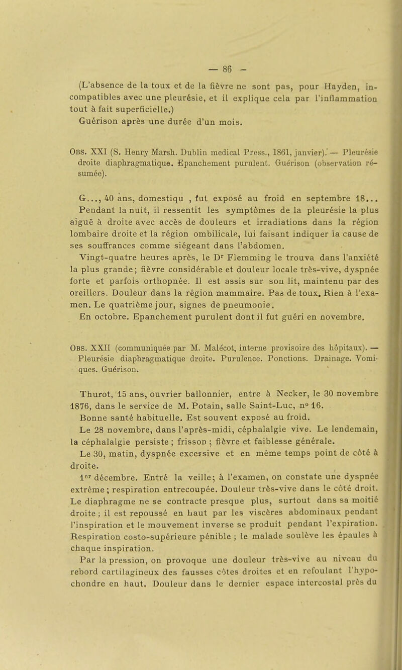 (L'absence de la toux et de la fièvre ne sont pas, pour Hayden, in- compatibles avec une pleurésie, et il explique cela par l'inflammation tout à fait superficielle.) Guérison après une durée d'un mois. Obs. XXI (S. Henry Marsh. Dublin médical Press., 1861, janvier). — Pleurésie droite diaphragmatique. Epanchement purulent. Guérison (observation ré- sumée). G..., 40 ans, domestiqu , lut exposé au froid en septembre 18... Pendant la nuit, il ressentit les symptômes de la pleurésie la plus aiguë à droite avec accès de douleurs et irradiations dans la région lombaire droite et la région ombilicale, lui faisant indiquer la cause de ses souffrances comme siégeant dans l'abdomen. Vingt-quatre heures après, le D^ Flemming le trouva dans l'anxiété la plus grande; fièvre considérable et douleur locale très-vive, dj'spnée forte et parfois orthopnée. Il est assis sur sou lit, maintenu par des oreillers. Douleur dans la région mammaire. Pas de toux. Rien à l'exa- men. Le quatrième jour, signes de pneumonie. En octobre. Epanchement purulent dont il fut guéri en novembre. Obs. XXII (communiquée par M. Malécot, intei-ne provisoire des hôpitaux). — Pleurésie diaphragmatique droite. Purulence. Ponctions. Drainage. Vomi- ques. Guérison. Thurot, 15 ans, ouvrier ballonnier, entre à Necker, le 30 novembre 1876, dans le service de M. Potain, salle Saint-Luc, n» 16. Bonne santé habituelle. Est souvent exposé au froid. Le 28 novembre, dans l'après-midi, céphalalgie vive. Le lendemain, la céphalalgie persiste ; frisson ; fièvre et faiblesse générale. Le 30, matin, dyspnée exceîsive et en même temps point de côté à droite. l^f décembre. Entré la veille; à l'examen, on constate une dyspnée extrême; respiration entrecoupée. Douleur très-vive dans le côté droit. Le diaphragme ne se contracte presque plus, surtout dans sa moitié- droite ; il est repoussé en haut par les viscères abdominaux pendant l'inspiration et le mouvement inverse se produit pendant l'expiration. Respiration costo-supérieure pénible ; le malade soulève les épaules à chaque inspiration. Par la pression, on provoque une douleur très-vive au niveau du rebord cartilagineux des fausses côtes droites et en refoulant l'hypo- chondre en haut. Douleur dans le dernier espace intercostal près du