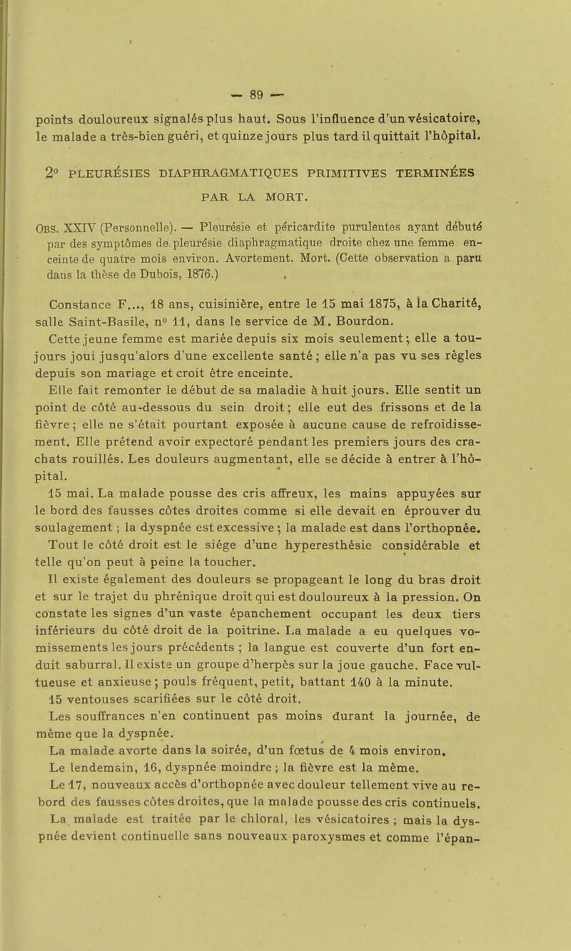 points douloureux signalés plus haut. Sous l'influence d'un vésicatoire, le malade a très-bien guéri, et quinze jours plus tard il quittait l'hôpital. 2° PLEURÉSIES DIAPHRAGMATIQUES PRIMITIVES TERMINÉES PAR LA MORT. Obs. XXIV (Personnelle). — Pleurésie et péricardite purulentes ayant débuté par des symptômes de pleurésie diaphragmatique droite chez une femme en- ceinte de quatre mois environ. Avortement. Mort. (Cette observation a paru dans la thèse de Dubois, 1876.) Constance F..., 18 ans, cuisinière, entre le 15 mai 1875, à la Charité, salle Saint-Basile, n 11, dans le service de M. Bourdon. Cette jeune femme est mariée depuis six mois seulement; elle a tou- jours joui jusqu'alors d'une excellente santé ; elle n'a pas vu ses règles depuis son mariage et croit être enceinte. Elle fait remonter le début de sa maladie à huit jours. Elle sentit un point de côté au-dessous du sein droit; elle eut des frissons et de la fièvre ; elle ne s'était pourtant exposée à aucune cause de refroidisse- ment. Elle prétend avoir expectoré pendant les premiers jours des cra- chats rouillés. Les douleurs augmentant, elle se décide à entrer à l'hô- pital. 15 mai. La malade pousse des cris affreux, les mains appuyées sur le bord des fausses côtes droites comme si elle devait en éprouver du soulagement ; la dyspnée est excessive ; la malade est dans l'orthopnée. Tout le côté droit est le siège d'une hyperesthésie considérable et telle qu'on peut à peine la toucher. Il existe également des douleurs se propageant le long du bras droit et sur le trajet du phrénique droit qui est douloureux à la pression. On constate les signes d'un vaste épanchement occupant les deux tiers inférieurs du côté droit de la poitrine. La malade a eu quelques vo- missements les jours précédents; la langue est couverte d'un fort en- duit saburral. Il existe un groupe d'herpès sur la joue gauche. Face vul- tueuse et anxieuse ; pouls fréquent, petit, battant 140 à la minute. 15 ventouses scarifiées sur le côté droit. Les soufi'rances n'en continuent pas moins durant la journée, de même que la dyspnée. La malade avorte dans la soirée, d'un foetus de 4 mois environ. Le lendemain, 16, dyspnée moindre ; la fièvre est la même. Le 17, nouveaux accès d'orthopnée avec douleur tellement vive au re- bord des fausses côtes droites, que la malade pousse des cris continuels. La malade est traitée par le chloral, les vésicatoires ; mais la dys- pnée devient continuelle sans nouveaux paroxysmes et comme l'épan-