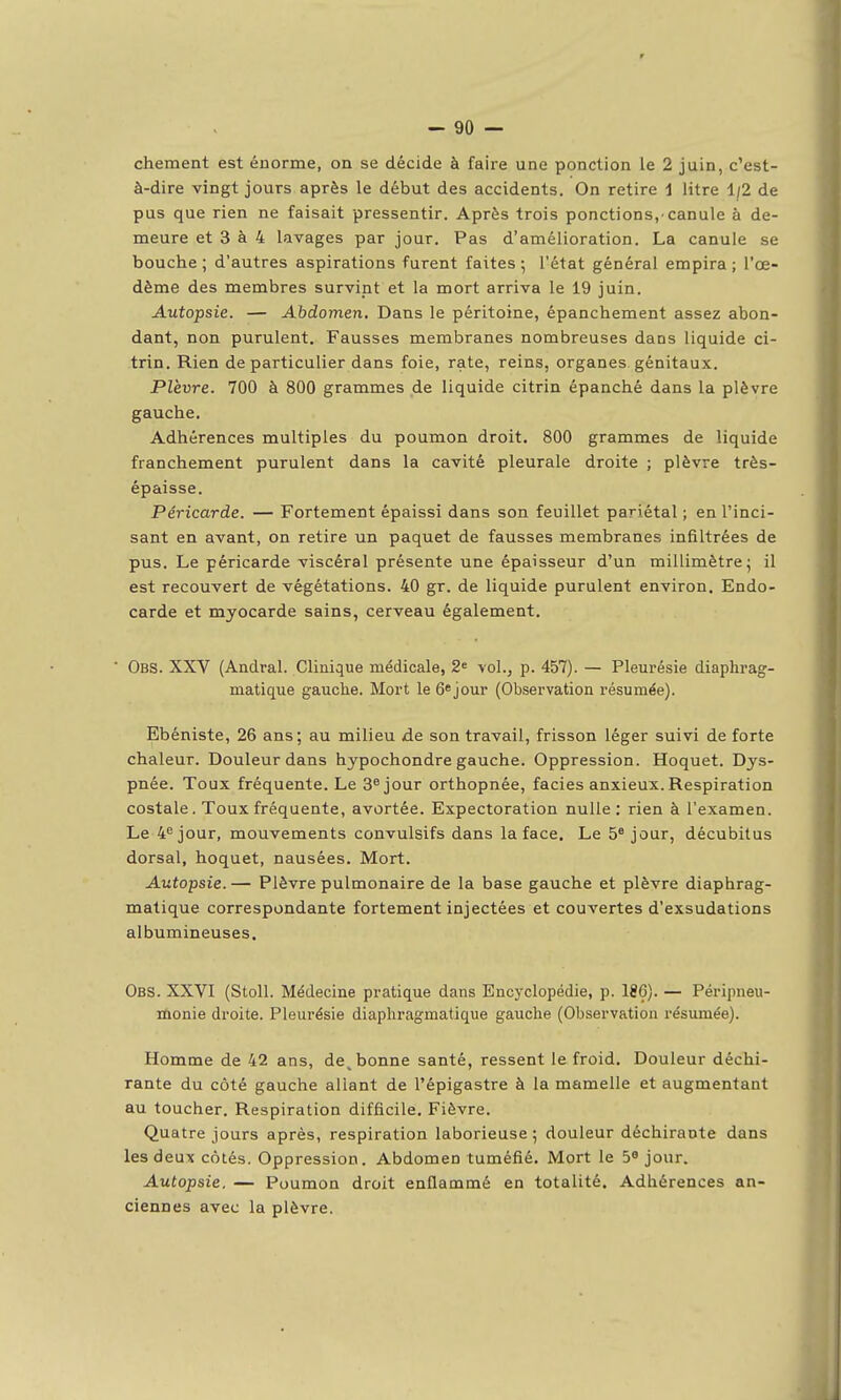 chement est énorme, on se décide à faire une ponction le 2 juin, c'est- à-dire vingt jours après le début des accidents. On retire i litre 1/2 de pus que rien ne faisait pressentir. Après trois ponctions,'canule à de- meure et 3 à 4 lavages par jour. Pas d'amélioration. La canule se bouche ; d'autres aspirations furent faites ; l'état général empira ; l'œ- dème des membres survint et la mort arriva le 19 juin. Autopsie. — Abdomen. Dans le péritoine, épanchement assez abon- dant, non purulent. Fausses membranes nombreuses dans liquide ci- trin. Rien de particulier dans foie, rate, reins, organes, génitaux. Plèvre. 700 à 800 grammes de liquide citrin épanché dans la plèvre gauche. Adhérences multiples du poumon droit. 800 grammes de liquide franchement purulent dans la cavité pleurale droite ; plèvre très- épaisse. Péricarde. — Fortement épaissi dans son feuillet pariétal ; en l'inci- sant en avant, on retire un paquet de fausses membranes infiltrées de pus. Le péricarde viscéral présente une épaisseur d'un millimètre; il est recouvert de végétations. 40 gr. de liquide purulent environ. Endo- carde et myocarde sains, cerveau également. ■ Obs. XXV (Andral. Clinique médicale, 2= vol., p. 457). — Pleurésie diaphrag- matique gauche. Mort le ô^jour (Observation résumée). Ebéniste, 26 ans; au milieu de son travail, frisson léger suivi de forte chaleur. Douleur dans hypochondre gauche. Oppression. Hoquet. Dys- pnée. Toux fréquente. Le Séjour orthopnée, faciès anxieux. Respiration costale. Toux fréquente, avortée. Expectoration nulle : rien à l'examen. Le 4^ jour, mouvements convulsifs dans la face. Le 5® jour, décubitus dorsal, hoquet, nausées. Mort. Autopsie. — Plèvre pulmonaire de la base gauche et plèvre diaphrag- matique correspondante fortement injectées et couvertes d'exsudations albumineuses. Obs. XXVI (Stoll. Médecine pratique dans Encyclopédie, p. 186). — Péripneu- rdonie droite. Pleurésie diaphragmatique gauche (Observation résumée). Homme de 42 ans, de^ bonne santé, ressent le froid. Douleur déchi- rante du côté gauche allant de l'épigastre à la mamelle et augmentant au toucher. Respiration difficile. Fièvre. Quatre jours après, respiration laborieuse ; douleur déchirante dans les deux cotés. Oppression. Abdomen tuméfié. Mort le 5* jour. Autopsie. — Poumon droit enflammé en totalité. Adhérences an- ciennes avec la plèvre.