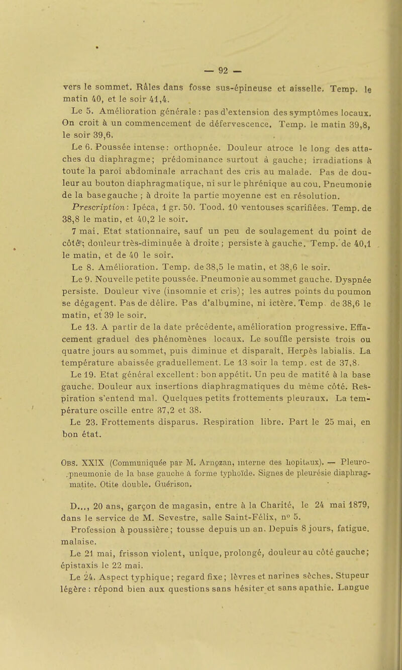 vers le sommet. Râles dans fosse sus-épineuse et aisselle. Temp. le matin 40, et Je soir 41,4. Le 5. Amélioration générale: pas d'extension des symptômes locaux. On croit à un commencement de défervescence. Temp. le matin 39,8, le soir 39,6. Le 6. Poussée intense : orthopnée. Douleur atroce le long des atta- ches du diaphragme; prédominance surtout à gauche; irradiations à toute la paroi abdominale arrachant des cris au malade. Pas de dou- leur au bouton diaphragmalique, ni sur le phrénique au cou. Pneumonie de la base gauche ; à droite la partie moyenne est en résolution. Prescription: Ipéca, Igr. 50. Tood. 10 ventouses scarifiées. Temp. de 38,8 le matin, et 40,2 le soir. 7 mai. Etat stationnaire, sauf un peu de soulagement du point de côté; douleur très-diminuée à droite ; persiste à gauche. Temp. de 40,1 le matin, et de 40 le soir. Le 8. Amélioration. Temp. de 38,5 le matin, et 38,6 le soir. Le 9. Nouvelle petite poussée. Pneumonie au sommet gauche. Dyspnée persiste. Douleur vive (insomnie et cris); les autres points du poumon se dégagent. Pas de délire. Pas d'albumine, ni ictère. Temp. de 38,6 le matin, et 39 le soir. Le 13. A partir de la date précédente, amélioration progressive. Effa- cement graduel des phénomènes locaux. Le souffle persiste trois ou quatre jours au sommet, puis diminue et disparaît. Herpès labialis. La température abaissée graduellement. Le 13 soir la temp, est de 37,8. Le 19. Etat général excellent : bon appétit. Un peu de matité à la base gauche. Douleur aux insertions diaphragmatiques du même côté. Res- piration s'entend mal. Quelques petits frottements pleuraux. La tem- pérature oscille entre 37,2 et 38. Le 23. Frottements disparus. Respiration libre. Part le 25 mai, en bon état. Obs. XXIX (Communiqiiée par M. Arnçzau, inlenie des liopilitus). — Pleuro- .pneumonie de la base gauche à forme typhoïde. Signes de pleurésie diaphrag- matite. Otite double. Guérison. D..., 20 ans, garçon de magasin, entre à la Charité, le 24 mai 1879, dans le service de M. Sevestre, salle Saint-Félix, n 5. Profession à poussière ; tousse depuis un an. Depuis 8 jours, fatigue, malaise. Le 21 mai, frisson violent, unique, prolongé, douleur au côté gauche; épistaxis le 22 mai. Le 24. Aspect typhique; regard fixe; lèvres et narines sèches. Stupeur légère: répond bien aux questions sans hésiter et sans apathie. Langue I