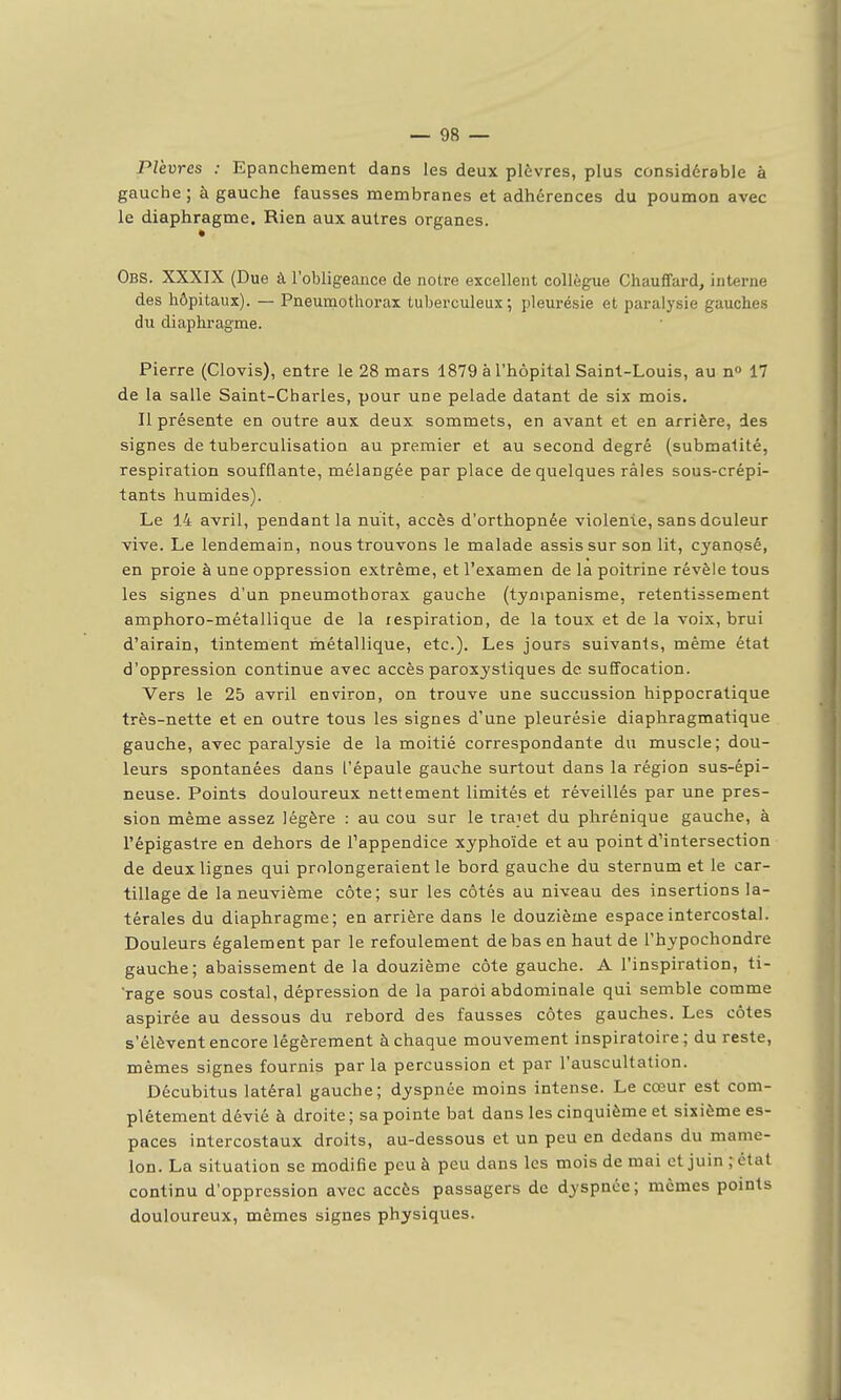 Plèvres : Epanchement dans les deux plèvres, plus considérable à gauche ; à gauche fausses membranes et adhérences du poumon avec le diaphragme. Rien aux autres organes. Obs. XXXIX (Due à l'obligeance de notre excellent collègue Chauffard, interne des hôpitaux). — Pneumothorax tuberculeux; pleurésie et paralysie gauches du diaphragme. Pierre (Clovis), entre le 28 mars 1879 à l'hôpital Saint-Louis, au n» 17 de la salle Saint-Charles, pour une pelade datant de six mois. Il présente en outre aux deux sommets, en avant et en arrière, des signes de tuberculisation au premier et au second degré (submalité, respiration soufflante, mélangée par place de quelques râles sous-crépi- tants humides). Le 14 avril, pendant la nuit, accès d'orthopnée violente, sans douleur vive. Le lendemain, nous trouvons le malade assis sur son lit, cyanosé, en proie à une oppression extrême, et l'examen de la poitrine révèle tous les signes d'un pneumothorax gauche (tynipanisme, retentissement amphoro-métallique de la respiration, de la toux et de la voix, brui d'airain, tintement métallique, etc.). Les jours suivants, même état d'oppression continue avec accès paroxystiques de suffocation. Vers le 25 avril environ, on trouve une succussion hippocratique très-nette et en outre tous les signes d'une pleurésie diaphragmatique gauche, avec paralysie de la moitié correspondante du muscle; dou- leurs spontanées dans l'épaule gauche surtout dans la région sus-épi- neuse. Points douloureux nettement limités et réveillés par une pres- sion même assez légère : au cou sur le traiet du phrénique gauche, à l'épigastre en dehors de l'appendice xyphoïde et au point d'intersection de deux lignes qui prolongeraient le bord gauche du sternum et le car- tillage de la neuvième côte; sur les côtés au niveau des insertions la- térales du diaphragme; en arrière dans le douzième espace intercostal. Douleurs également par le refoulement de bas en haut de l'hypochondre gauche; abaissement de la douzième côte gauche. A l'inspiration, ti- rage sous costal, dépression de la paroi abdominale qui semble comme aspirée au dessous du rebord des fausses côtes gauches. Les côtes s'élèvent encore légèrement à chaque mouvement inspiratoire ; du reste, mêmes signes fournis par la percussion et par l'auscultation. Décubitus latéral gauche; dyspnée moins intense. Le cœur est com- plètement dévié à droite ; sa pointe bat dans les cinquième et sixième es- paces intercostaux droits, au-dessous et un peu en dedans du mame- lon. La situation se modifie peu à peu dans les mois de mai et juin ; état continu d'oppression avec accès passagers de dyspnée; mêmes points douloureux, mêmes signes physiques.