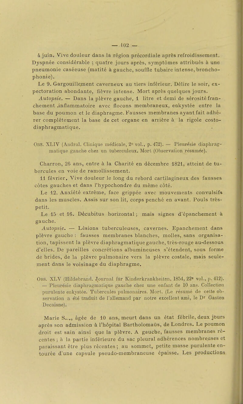 4 juin. Vive douleur dans la région précordiale après refroidissement. Dyspnée considérable ; quatre jours après, symptômes attribués à une pneumonie caséeuse (matité à gauche, souffle tubaire intense, broncho- phonie). Le 9. Gargouille;ment caverneu-x au tiers inférieur. Délire le soir, ex- pectoration abondante, fièvre intense. Mort après quelques jours. Autopsie. — Dans la plèvre gauche, 1 litre et demi de sérosité fran- chement .inflammatoire avec flocons membraneux, enkystée entre la base du poumon et le diaphragme. Fausses membranes ayant fait adhé- rer complètement la base de cet organe en arrière à la rigole costo- diaphragmatique. Obs. XLIV (Aiidral. Clinique médicale, 2» vol., p. 472). — Pleurésie diaphrag- matique gauche chez un tuberculeux. Mort (Observation résumée). Charron, 26 ans, entre à la Charité en décembre 1821, atteint de tu- bercules en voie de ramollissement, 11 février. Vive douleur le long du rebord cartilagineux des fausses côtes gauches et dans l'hypochondre du même côté. Le 12. Anxiété extrême, face grippée avec mouvements convulsif* dans les muscles. Assis sur son lit, corps penché en avant. Pouls très- petit. Le 15 et 16. Décubitus horizontal ; mais signes d'épanchement à gauche. Autopsie. — Lésions tuberculeuses, cavernes. Epanchement dans plèvre gauche : fausses membranes blanches, molles, sans organisa- tion, tapissent la plèvre diaphragmatique gauche, très-rouge au-dessous d'elles. De pareilles concrétions albumineuses s'étendent, sous forme de brides, de la plèvre pulmonaire vers la plèvre costale, mais seule- ment dans le voisinage du diaphragme. Obs. XLV (Hildebranrt. journal lur Kinderkrankheiten, 1854, 22» vol., p. 412). — Pleurésie diaphrag-matique gauche chez une enfant de 10 ans. Collection purulente enkystée. Tubercules pulmonaires. Mort. (Le résumé de celte ob- servation a été traduit de l'allemand par notre excellent ami, le Dr Gaston Decaisne). Marie S..., âgée de 10 ans, meurt dans un état fébrile, deux jours après son admission à l'hôpital Bartholomaùs, de Londres. Le poumon droit est sain ainsi que la plèvre. A gauche, fausses membranes ré- centes ; à la partie inférieure du sac pleural adhérences nombreuses et paraissant être plus récentes ; au sommet, petite masse purulente en- tourée d'une capsule pseudo-membraneuse épaisse. Les productions