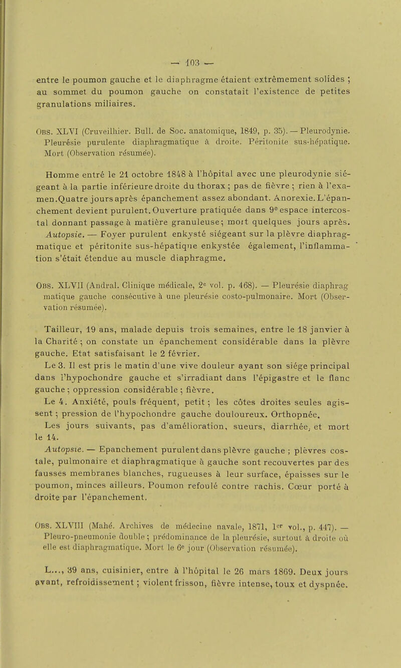 entre le poumon gauche et le diaphragme étaient extrêmement solides ; au sommet du poumon gauche on constatait l'existence de petites granulations miliaires. Obs. XLVI (Cruveilhier. Bull, de Soc. anatomique, 1849, p. 35). — Pleurodynie. Pleurésie purulente diapliragmatique à droite. Péritonite sus-hépatiqxie. Mort (Observation résumée). Homme entré le 21 octobre 1848 à l'hôpital avec une pleurodynie sié- geant à la partie inférieure droite du thorax ; pas de fièvre ; rien à l'exa- men.Quatre jours après épanchement assez abondant. Anorexie. L'épan- chement devient purulent. Ouverture pratiquée dans 9° espace intercos- tal donnant passage à matière granuleuse; moit quelques jours après. Autopsie. — Foyer purulent enkysté siégeant sur la plèvre diaphrag- matique et péritonite sus-hépatique enkystée également, l'inflamma- tion s'était étendue au muscle diaphragme. Obs. XLVIl (Andral. Clinique médicale, 2= vol. p. 468). — Pleurésie diaphrag raatique gauche consécutive à une pleuré.sie costo-pulmonaire. Mort (Obser- vation résumée). Tailleur, 19 ans, malade depuis trois semaines, entre le 18 janvier à la Charité ; on constate un épanchement considérable dans la plèvre gauche. Etat satisfaisant le 2 février. Le 3. Il est pris le matin d'une vive douleur ayant son siège principal dans i'hypochondre gauche et s'irradiant dans l'épigastre et le flanc gauche; oppression considérable; fièvre. Le 4. Anxiété, pouls fréquent, petit; les côtes droites seules agis- sent ; pression de I'hypochondre gauche douloureux. Orthopnée. Les jours suivants, pas d'amélioration, sueurs, diarrhéC; et mort le 14. Autopsie. — Epanchement purulent dans plèvre gauche ; plèvres cos- tale, pulmonaire et diaphragmatique à gauche sont recouvertes par des fausses membranes blanches, rugueuses à leur surface, épaisses sur le poumon, minces ailleurs. Poumon refoulé contre rachis. Cœur porté à droite par l'épanchement. Obs. XLVIII (Mahé. Archives de médecine navale, 1871, l» vol., p. 447). — Pleuro-pneumonie double ; prédominance de la pleurésie, surtout à droite où elle est diaphragmatique. Mort le 6» jour (Observation résumée). L..., 39 ans, cuisinier, entre à l'hôpital le 26 mars 1869. Deux jours avant, refroidissement; violent frisson, fièvre intense, toux et dyspnée.