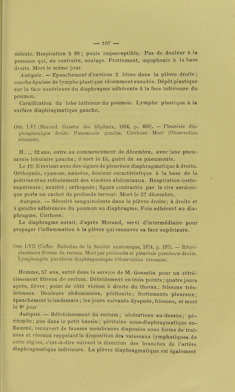 minute. Respiration à 80 ; pouls imperceptible. Pas de douleur à la pression qui, au contraire, soulage. Frottement, œgophonie à la base droite. Mort le même jour. Autopsie. — Epanchement d'environ 2 litres dans la plèvre droite; couche épaisse de lymphe plastique récemment exsudée. Dépôt plastique sur la face supérieure du diaphragme adhérente à la face inférieure du poumon, CarnificatioD du lobe inférieur du poumon. Lymphe plastique à la surface diaphragmatique gauche, Obs. LVI (Morand. Gazette des hôpitaux, 1864, p. 406), — Pleurésie dia- phragmaiique droite. Pneumonie gauche. Cirrhose. Mort (Ol)servation résumée). H,.., .S2 ans, entre au commencement de décembre, avec [une pneu- monie lobulaire gauche; il sort le 15, guéri de sa pneumonie. Le 19. Il revient avec des signes de pleurésie diaphragmatique à droite. Orthopnée, cyanose, nausées, douleur caractéristique à la base de la poitrineetau refoulement des viscères abdominaux. Respiration costo- supérieure ; anxiété ; orthopnée; figure contractée par le rire sardoni- que porte un cachet de profonde terreur. Mort le 27 décembre. Autopsie. — Sérosité sanguinolente dans la plèvre droite; à droite et à gauche adhérences du poumon au diaphragme. Foie adhérent au dia- phragme. Cirrhose. Le diaphragme aurait, d'après Morand, servi d'intermédiaire pour propager l'inflammation à la plèvre qui recouvre sa face supérieure, Obs. LVII (Cuffer. Bulletins de la Société anatomique, 1874, p. 197), — Rétré- cissement fibreux du rectum. Mort par péritonite et pleurésie purulente droite. Lymphangite purulente diaphragmatique (Observation résumée). Homme, 57 ans, entré dans le service de M, Gosselin pour un rétré- cissement fibreux du rectum. Débridement en trois points ; quatre jours après, fièvre; point de côté violent à droite du thorax; frissons très- intenses. Douleurs abdominales, péritonite; frottements pleuraux; epanchement le lendemain ; les jours suivants dyspnée, frissons, et mort le 8« jour. Autopsie.— Rétrécissement du rectum ; ulcérations au-dessus; pé- ritopite; pus dans le petit bassin; péritoine sous-diaphragmatique en- flammé, recouvert de fausses membranes disposées sous forme de traî- nées et réseaux rappelant la disposition des vaisseaux lymphatiques de cette région, c'est-à-dire suivant la direction des branches de l'artère diaphragmatique inférieure. La plèvre diaphragmatique est également