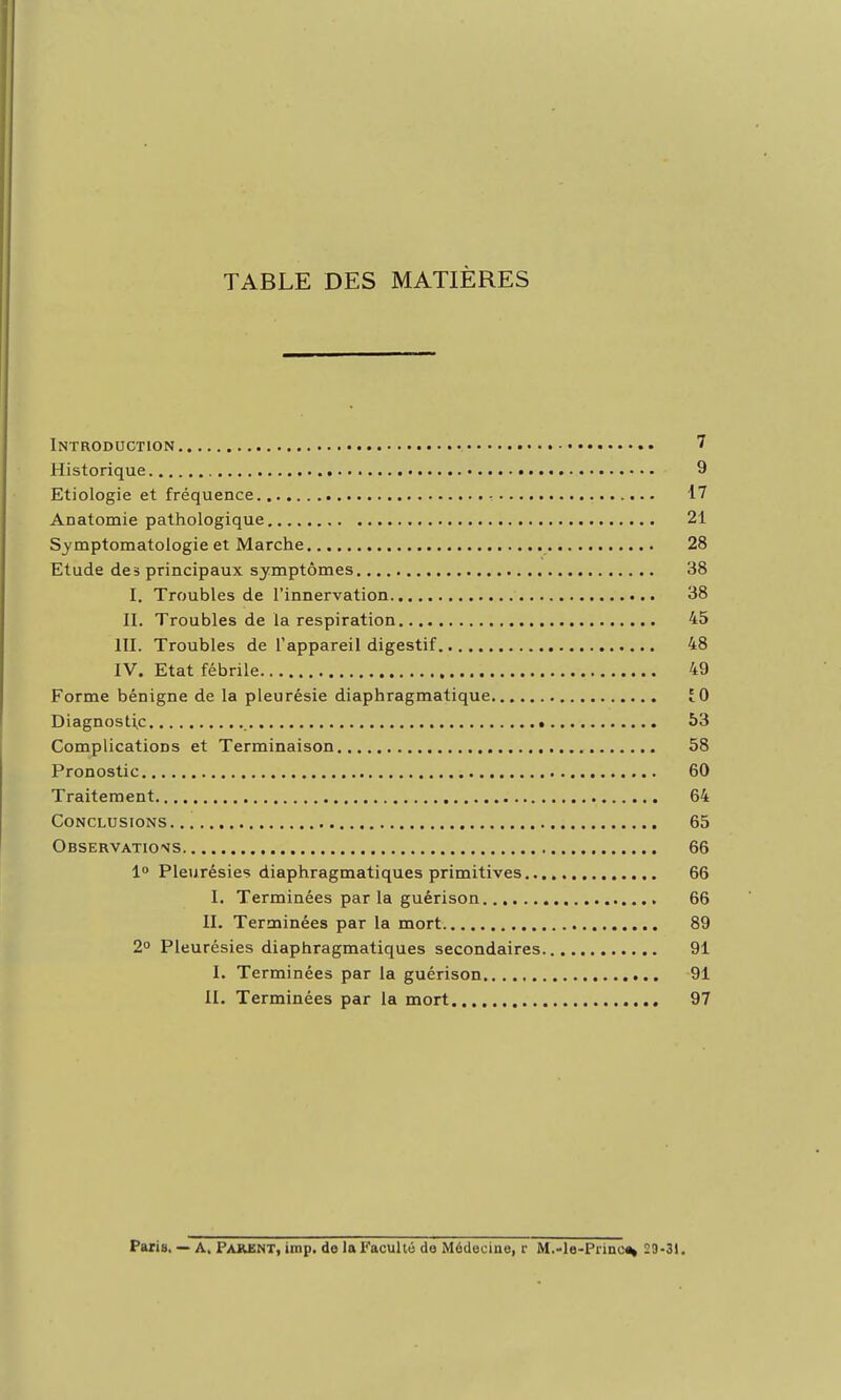 TABLE DES MATIÈRES Introduction 7 Historique 9 Etiologie et fréquence - 17 Anatoraie pathologique 21 Symptomatologie et Marche 28 Etude des principaux symptômes 38 I. Troubles de l'innervation 38 II. Troubles de la respiration 45 III. Troubles de l'appareil digestif 48 IV. Etat fébrile 49 Forme bénigne de la pleurésie diaphragmatique 10 Diagnostic • 53 Complications et Terminaison 58 Pronostic 60 Traitement 64 Conclusions 65 Observations 66 lo Pleurésies diaphragmatiques primitives 66 I. Terminées par la guérison 66 II. Terminées par la mort 89 2° Pleurésies diaphragmatiques secondaires 91 I. Terminées par la guérison 91 II. Terminées par la mort 97 Paris. — A. PAilE^T, imp. de la Faculté de Médecine, r M.-le-Pi'inc^ 29.31.