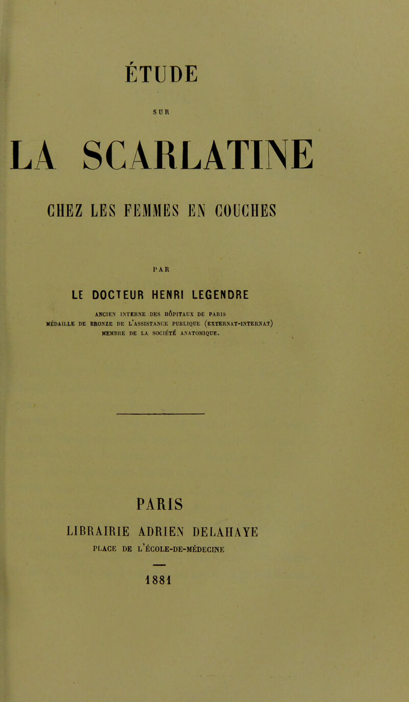 SUR LA SCARLATINE CHEZ LES FEMMES EN COUCHES PAR LE DOCTEUR HENRI LEGENDRE ANCIEN l.M'EnME DES HÔPITAUX DE PAItlS MÉDAILLE DE BRONZE DE LASSISTANCE PUBLIQUE (exTEHNAT-INTERNAt) HEMBllE DE LA SOCIÉTÉ ANAT0M1QUE. PARIS LIBRAIRIE ADRIEN DELAHAYE PLACE DE l'école-de-médecine 1881