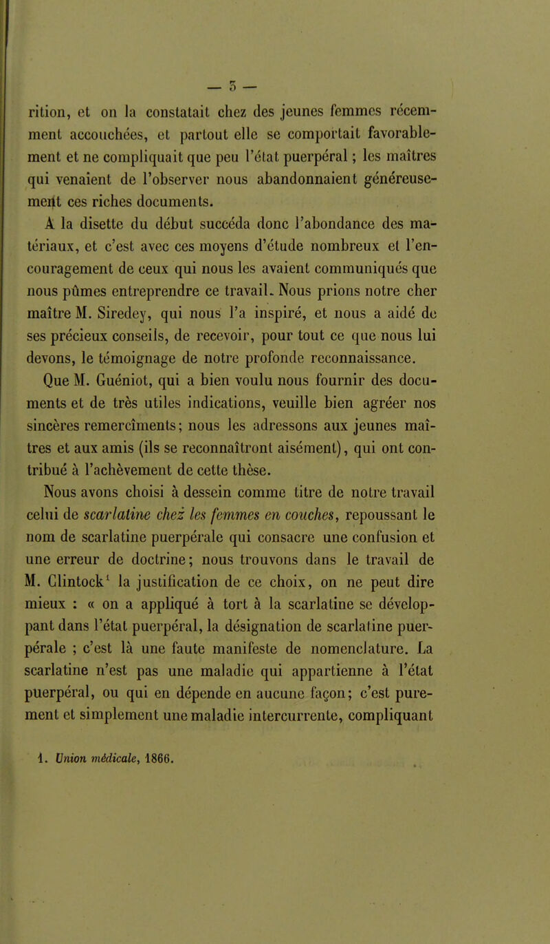 rition, et on la constatait chez des jeunes femmes récem- ment accouchées, et partout elle se comportait favorable- ment et ne compliquait que peu l'état puerpéral ; les maîtres qui venaient de l'observer nous abandonnaient généreuse- ment ces riches documents. A la disette du début succéda donc l'abondance des ma- tériaux, et c'est avec ces moyens d'étude nombreux et l'en- couragement de ceux qui nous les avaient communiqués que nous pûmes entreprendre ce travail. Nous prions notre cher maître M. Siredey, qui nous l'a inspiré, et nous a aidé de ses précieux conseils, de recevoir, pour tout ce que nous lui devons, le témoignage de notre profonde reconnaissance. Que M. Guéniot, qui a bien voulu nous fournir des docu- ments et de très utiles indications, veuille bien agréer nos sincères remercîments ; nous les adressons aux jeunes maî- tres et aux amis (ils se reconnaîtront aisément), qui ont con- tribué à l'achèvement de cette thèse. Nous avons choisi à dessein comme titre de notre travail celui de scarlatine chez les femmes en couches, repoussant le nom de scarlatine puerpérale qui consacre une confusion et une erreur de doctrine ; nous trouvons dans le travail de M. Glintock^ la justification de ce choix, on ne peut dire mieux : « on a appliqué à tort à la scarlatine se dévelop- pant dans l'état puerpéral, la désignation de scarlatine puer- pérale ; c'est là une faute manifeste de nomenclature. La scarlatine n'est pas une maladie qui appartienne à l'état puerpéral, ou qui en dépende en aucune façon; c'est pure- ment et simplement une maladie intercurrente, compliquant i. Union médicale, 1866.