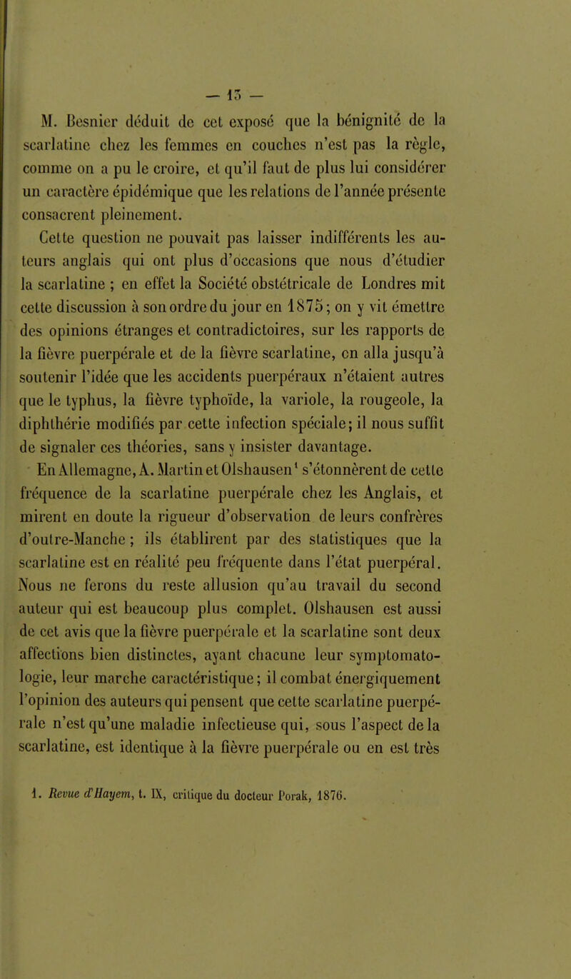 — 15 - M. Besnier déduit de cet exposé que la bénignité de la scarlatine chez les femmes en couches n'est pas la règle, comme on a pu le croire, et qu'il faut de plus lui considérer un caractère épidémique que les relations de l'année présente consacrent pleinement. Celle question ne pouvait pas laisser indifférents les au- teurs anglais qui ont plus d'occasions que nous d'étudier la scarlatine ; en effet la Société obstétricale de Londres mit cette discussion à son ordre du jour en 1875; on y vil émettre des opinions étranges et contradictoires, sur les rapports de la fièvre puerpérale et de la fièvre scarlatine, on alla jusqu'à soutenir l'idée que les accidents puerpéraux n'étaient autres que le typhus, la fièvre typhoïde, la variole, la rougeole, la diphlhérie modifiés par cette infection spéciale; il nous suffit de signaler ces théories, sans y insister davantage. En Allemagne, A. Martin et Olshausen* s'étonnèrent de celle fréquence de la scarlatine puerpérale chez les Anglais, et mirent en doute la rigueur d'observation de leurs confrères d'oulre-Manche ; ils établirent par des statistiques que la scarlatine est en réalité peu fréquente dans l'état puerpéral. Nous ne ferons du reste allusion qu'au travail du second auteur qui est beaucoup plus complet. Olshausen est aussi de cet avis que la fièvre puerpérale et la scarlatine sont deux affections bien distinctes, ayant chacune leur symptomato- logie, leur marche caractéristique ; il combat énei giquement l'opinion des auteurs qui pensent que cette scarlatine puerpé- rale n'est qu'une maladie infectieuse qui, sous l'aspect delà scarlatine, est identique à la fièvre puerpérale ou en est très