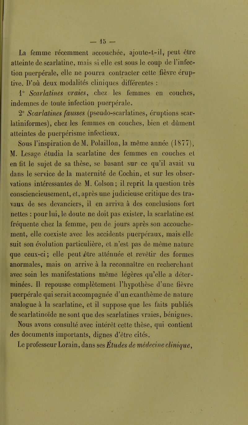 La femme récemment accouchée, ajoiite-l-il, peut être atteinte de scarlatine, mais si elle est sous le coup de l'infec- tion puerpérale, elle ne pourra contracter cette fièvre érup- tive. D'où deux modalités cliniques différentes : 1° Scarlatines vraies^ chez les femmes en couches, indemnes de toute infection puerpérale. 2° Scarlatines fausses (pseudo-scarlatines, éruptions scar- latiniformes), chez les femmes en couches, bien et dûment atteintes de puerpérisme infectieux. Sous l'inspiration de M. Polaillon, la même année (1877), M. Lesage étudia la scarlatine des femmes en couches et en fit le sujet de sa thèse, se basant sur ce qu'il avait vu dans le service de la maternité de Cochin, et sur les obser- vations intéressantes de M. Colson; il reprit la question très consciencieusement, et, après une judicieuse critique des tra- vaux de ses devanciers, il en arriva à des conclusions fort nettes : pour lui, le doute ne doit pas exister, la scarlatine est fréquente chez la femme, peu de jours après son accouche- ment, elle coexiste avec les accidents puerpéraux, mais elle suit son évolution particulière, et n'est pas de môme nature que ceux-ci ; elle peut être atténuée et revêtir des formes anormales, mais on arrive à la reconnaître en recherchant avec soin les manifestations même légères qu'elle a déter- minées. Il repousse complètement l'hypothèse d'une fièvre puerpérale qui serait accompagnée d'un exanthème de nature analogue à la scarlatine, et il suppose que les faits publiés de scarlatinoïde ne sont que des scarlatines vraies, bénignes. Nous avons consulté avec intérêt cette thèse, qui contient des documents importants, dignes d'être cités. Le professeur Lorain, dans ses Études de médecine clinique,