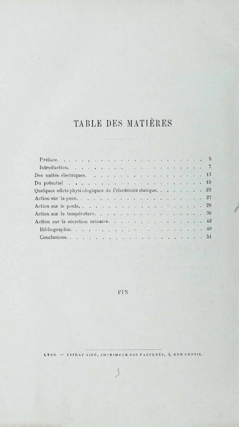 TABLE DES MATIÈRES Préface 5 Introduction Des unités électriques Du potentiel 19 Quelques efl'ets physi ologiques de l'électricité statique 23 Action sur la peau . . 27 Action sur le pouls • 28 Action sur la température 36 Action sur la sécrétion urinaire 42 Bibliograjihie 49 Conclusions 51 FIN LYON. — l'ITRAT AINE, I.MP RIME U R DES FACULTÉS, 4, RUR GENTIL. ;
