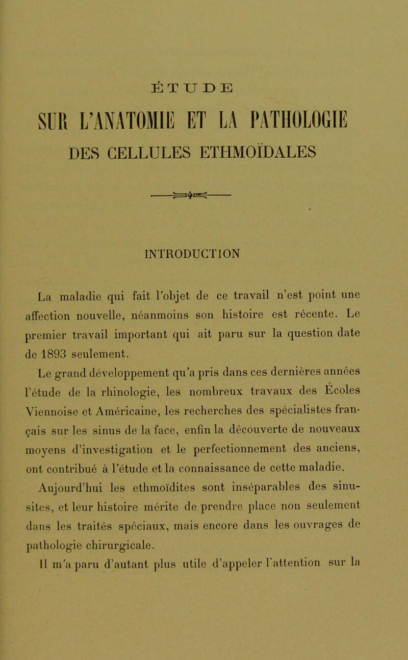 SUR L’ANATOMIE ET LA PATHOLOGIE DES CELLULES ETHMOÏDALES INTRODUCTION La maladie qui fait l’objet de ce travail n’est point une affection nouvelle, néanmoins son histoire est récente. Le premier travail important qui ait paru sur la question date de 1893 seulement. Le grand développement qu’a pris dans ces dernières années l’étude de la rhinologie, les nombreux travaux des Ecoles Viennoise et Américaine, les recherches des spécialistes fran- çais sur les sinus de la face, enfin la découverte de nouveaux moyens d’investigation et le perfectionnement des anciens, ont contribué à l’étude et la connaissance de cette maladie. Aujourd’hui les ethmoïdites sont inséparables des sinu- sites, et leur histoire mérite de prendre place non seulement dans les traités spéciaux, mais encore dans les ouvrages de pathologie chirurgicale. Il m’a paru d’autant plus utile d’appeler l'attention sur la