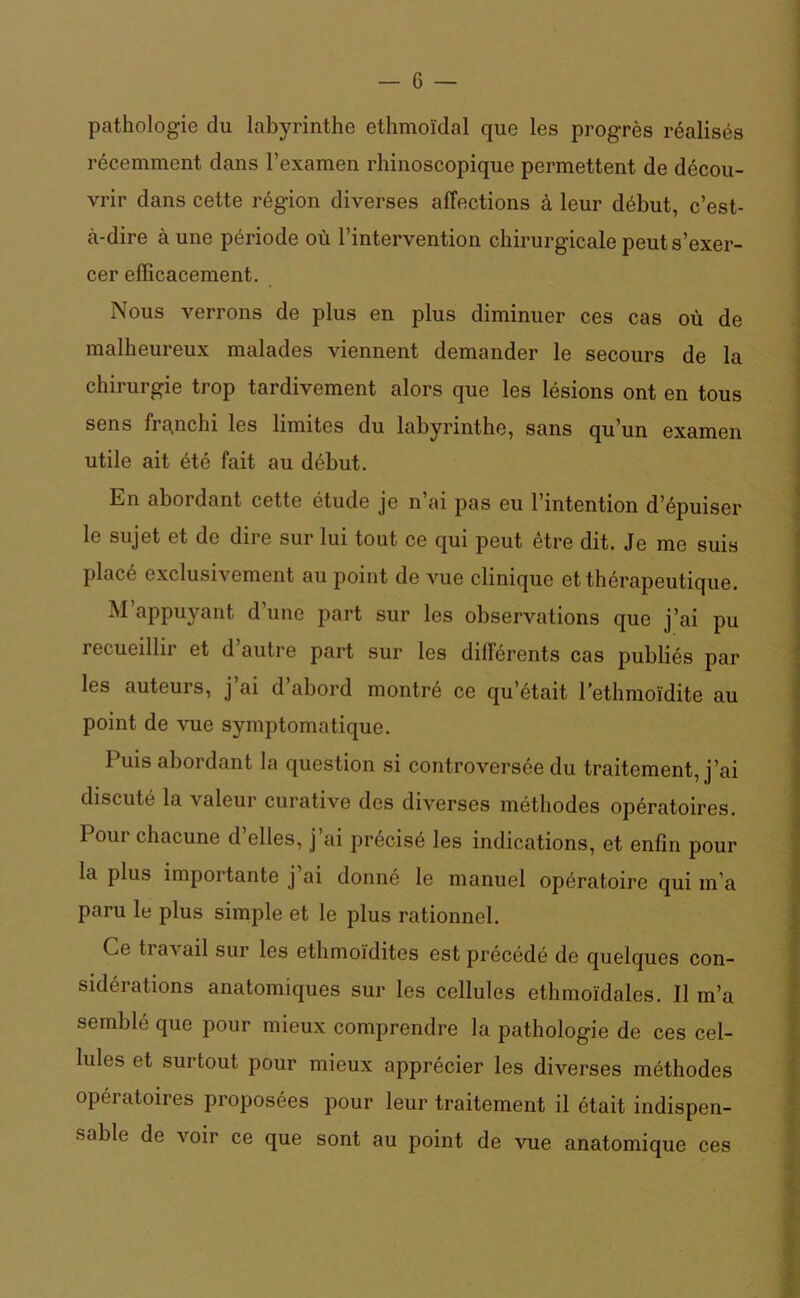 pathologie du labyrinthe ethmoïdal que les progrès réalisés récemment dans l’examen rhinoscopique permettent de décou- vrir dans cette région diverses affections à leur début, c’est- à-dire aune période où l’intervention chirurgicale peut s’exer- cer efficacement. Nous verrons de plus en plus diminuer ces cas où de malheureux malades viennent demander le secours de la chirurgie trop tardivement alors que les lésions ont en tous sens franchi les limites du labyrinthe, sans qu’un examen utile ait été fait au début. En abordant cette étude je n’ai pas eu l’intention d’épuiser le sujet et de dire sur lui tout ce qui peut être dit. Je me suis placé exclusivement au point de vue clinique et thérapeutique. M appuyant d’une part sur les observations que j’ai pu iecueillir et d autre part sur les différents cas publiés par les auteurs, j ai d abord montré ce qu’était l'ethmoïdite au point de vue symptomatique. Puis abordant la question si controversée du traitement, j’ai discuté la valeur curative des diverses méthodes opératoires. 1 oui chacune d elles, j ai précisé les indications, et enfin pour la plus importante j’ai donné le manuel opératoire qui m’a paru le plus simple et le plus rationnel. Ce ti avail sur les ethmoïdites est précédé de quelques con- sidérations anatomiques sur les cellules ethmoïdales. Il m’a semblé que pour mieux comprendre la pathologie de ces cel- lules et surtout pour mieux apprécier les diverses méthodes opératoires proposées pour leur traitement il était indispen- sable de voir ce que sont au point de vue anatomique ces