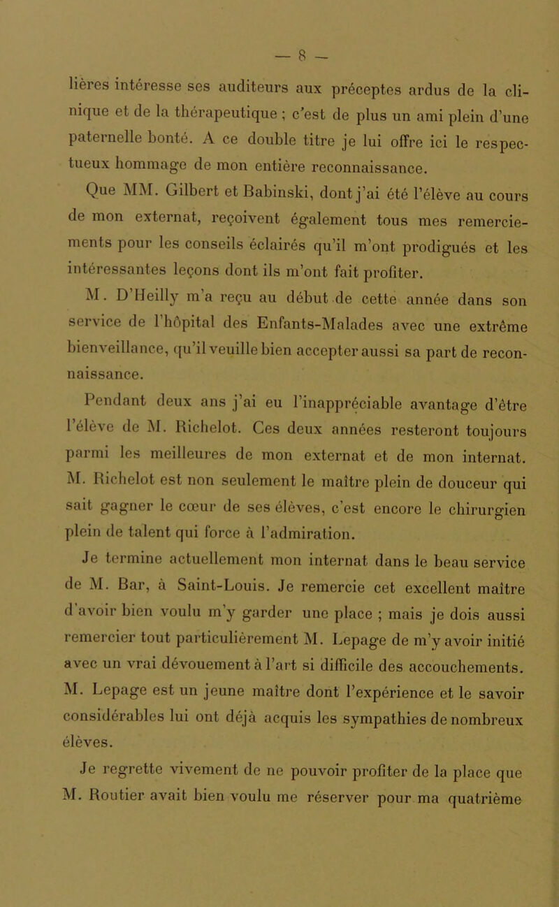 lières intéresse ses auditeurs aux préceptes ardus de la cli- nique et de la thérapeutique ; c'est de plus un ami plein d’une paternelle bonté. A ce double titre je lui offre ici le respec- tueux hommage de mon entière reconnaissance. Que MM. Gilbert et Babinski, dont j’ai été l’élève au cours de mon externat, reçoivent également tous mes remercie- ments pour les conseils éclairés qu’il m’ont prodigués et les intéressantes leçons dont ils m’ont fait profiter. M. D’Heilly m’a reçu au début de cette année dans son ser\ ice de 1 hôpital des Enfants-Malades avec une extrême bienveillance, qu’il veuille bien accepter aussi sa part de recon- naissance. Pendant deux ans j’ai eu l’inappréciable avantage d’être l’élève de M. Richelot. Ces deux années resteront toujours parmi les meilleures de mon externat et de mon internat. M. Richelot est non seulement le maître plein de douceur qui sait gagner le cœur de scs élèves, c’est encore le chirurgien plein de talent qui force à l’admiration. Je termine actuellement mon internat dans le beau service de M. Bar, à Saint-Louis. Je remercie cet excellent maître d avoir bien voulu m’y garder une place ; mais je dois aussi remercier tout particulièrement M. Lepag’e de m’y avoir initié avec un vrai dévouement à l’art si difficile des accouchements. M. Lepage est un jeune maître dont l’expérience et le savoir considérables lui ont déjà acquis les sympathies de nombreux élèves. Je regrette vivement de ne pouvoir profiter de la place que M. Routier avait bien voulu me réserver pour ma quatrième