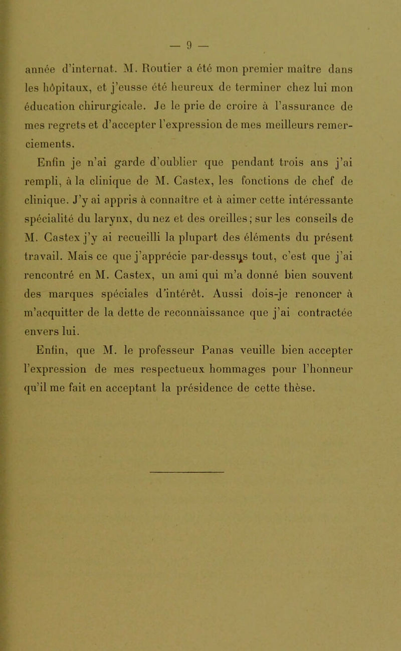 année d’internat. M. Routier a été mon premier maître dans les hôpitaux, et j’eusse été heureux de terminer chez lui mon éducation chirurgicale. Je le prie de croire à l’assurance de mes regrets et d’accepter l’expression de mes meilleurs remer- ciements. Enfin je n’ai garde d’oublier que pendant trois ans j’ai rempli, à la clinique de M. Castex, les fonctions de chef de clinique. J’y ai appris à connaître et à aimer cette intéressante spécialité du larynx, du nez et des oreilles; sur les conseils de M. Castex j’y ai recueilli la plupart des éléments du présent travail. Mais ce que j’apprécie par-dessus tout, c’est que j’ai rencontré en M. Castex, un ami qui m’a donné bien souvent des marques spéciales d’intérêt. Aussi dois-je renoncer à m’acquitter de la dette de reconnaissance que j’ai contractée envers lui. Enfin, que M. le professeur Panas veuille bien accepter l’expression de mes respectueux hommages pour l’honneur qu’il me fait en acceptant la présidence de cette thèse.