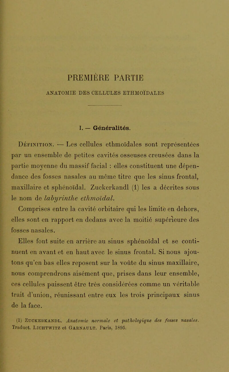 PREMIÈRE PARTIE ANATOMIE DES CELLULES ETHMOÏDALES I. — Généralités. Définition. — Les cellules ethmoïdales sont représentées par un ensemble de petites cavités osseuses creusées dans la partie moyenne du massif facial : elles constituent une dépen- dance des fosses nasales au même titre que les sinus frontal, maxillaire et sphénoïdal. Zuckerkandl (1) les a décrites sous le nom de labyrinthe ethmoidal. Comprises entre la cavité orbitaire qui les limite en dehors, elles sont en rapport en dedans avec la moitié supérieure des fosses nasales. Elles font suite en arrière au sinus sphénoïdal et se conti- nuent en avant et en haut avec le sinus frontal. Si nous ajou- tons qu’en bas elles reposent sur la voûte du sinus maxillaire, nous comprendrons aisément que, prises dans leur ensemble, ces cellules paissent être très considérées comme un véritable trait d’union, réunissant entre eux les trois principaux sinus de la face. (1) ZüCKEIîkandl. Anatomie normale et 'pathologique des fosses nasales. Traduct. Lichtwitz et Garnault. Paris, 1895.