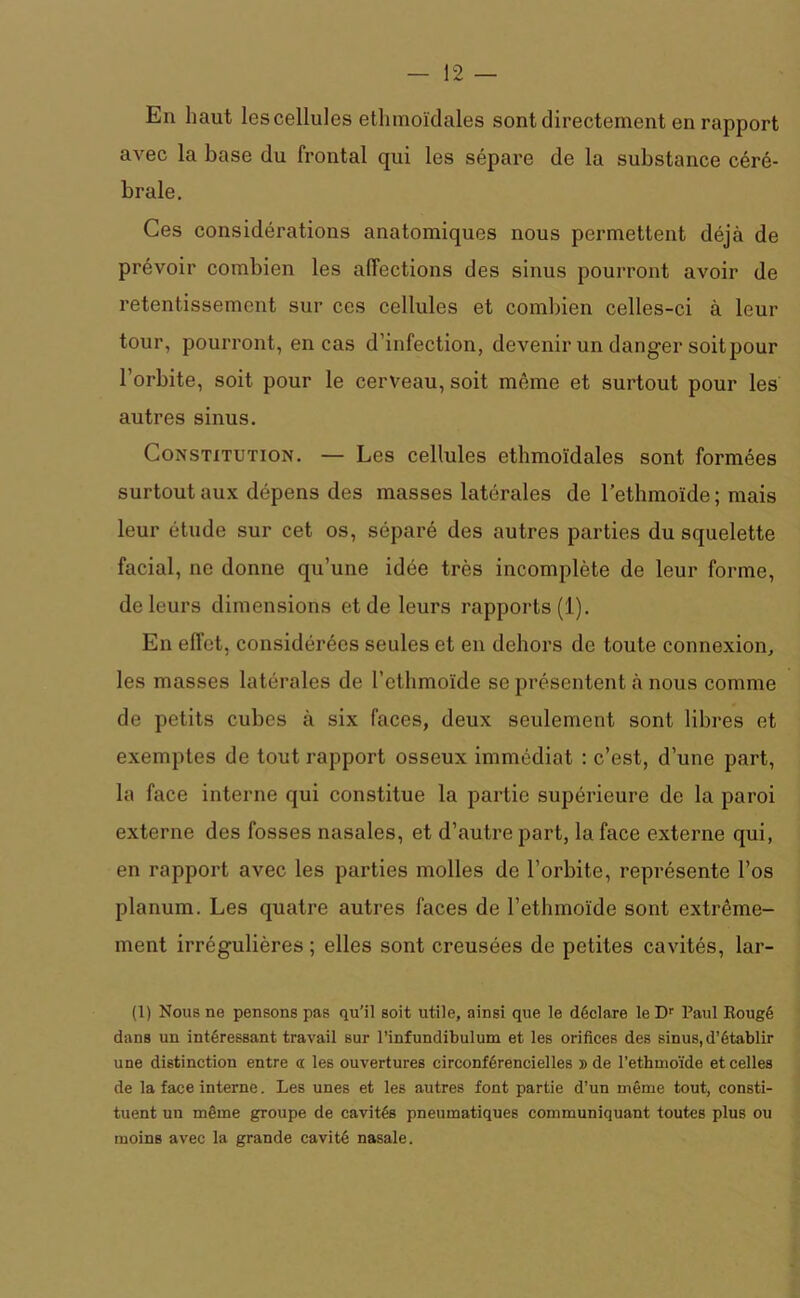 Eu haut les cellules etlimoïdales sont directement en rapport avec la base du frontal qui les sépare de la substance céré- brale. Ces considérations anatomiques nous permettent déjà de prévoir combien les affections des sinus pourront avoir de retentissement sur ces cellules et combien celles-ci à leur tour, pourront, en cas d’infection, devenir un danger soit pour l’orbite, soit pour le cerveau, soit même et surtout pour les autres sinus. Constitution. — Les cellules etlimoïdales sont formées surtout aux dépens des masses latérales de l'ethmoïde; mais leur étude sur cet os, séparé des autres parties du squelette facial, ne donne qu’une idée très incomplète de leur forme, de leurs dimensions et de leurs rapports (1). En effet, considérées seules et en dehors de toute connexion, les masses latérales de l’ethmoïde se présentent à nous comme de petits cubes à six faces, deux seulement sont libres et exemptes de tout rapport osseux immédiat : c’est, d’une part, la face interne qui constitue la partie supérieure de la paroi externe des fosses nasales, et d’autre part, la face externe qui, en rapport avec les parties molles de l’orbite, représente l’os planum. Les quatre autres faces de l’ethmoïde sont extrême- ment irrégulières ; elles sont creusées de petites cavités, lar- (1) Nous ne pensons pas qu’il soit utile, ainsi que le déclare leDr Paul Rougé dans un intéressant travail sur l’infundibulum et les orifices des sinus, d’établir une distinction entre a les ouvertures circonférencielles » de l’ethmoïde et celles de la face interne. Les unes et les autres font partie d’un même tout, consti- tuent un même groupe de cavités pneumatiques communiquant toutes plus ou moins avec la grande cavité nasale.
