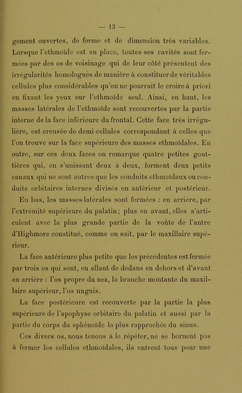 gfement ouvertes, de forme et de dimension très variables. Lorsque l’ethmoïde est en place, toutes ses cavités sont fer- mées par des os de voisinage qui de leur côté présentent des irrégularités homologues de manière à constituer de véritables cellules plus considérables qu’on ne pourrait le croire à priori en fixant les yeux sur l’ethmoïde seul. Ainsi, en haut, les masses latérales de l’ethmoïde sont recouvertes par la partie interne delà face inférieure du frontal. Cette face très irrégu- lière, est creusée de demi-cellules correspondant à celles que l’on trouve sur la face supérieure des masses ethmoïdales. En outre, sur ces deux faces on remarque quatre petites gout- tières qui, en s’unissant deux à deux, forment deux petits canaux qui ne sont autres que les conduits ethmoïdaux ou con- duits orbitaires internes divisés en antérieur et postérieur. En bas, les masses latérales sont fermées : en arrière, par l’extrémité supérieure du palatin; plus en avant, elles s’arti- culent avec la plus grande partie de la voûte de l’antre d’Highmore constitué, comme on sait, par le maxillaire supé- rieur. La face antérieure plus petite que les précédentes est fermée par trois os qui sont, en allant de dedans en dehors et d’avant en arrière : l’os propre du nez, la branche montante du maxil- laire supérieur, l’os unguis. La face postérieure est recouverte par la partie la plus supérieure de l’apophyse orbitaire du palatin et aussi par la partie du corps du sphénoïde la plus rapprochée du sinus. Ces divers os, nous tenons à le répéter, ne se bornent pas à fermer les cellules ethmoïdales, ils entrent tous pour une