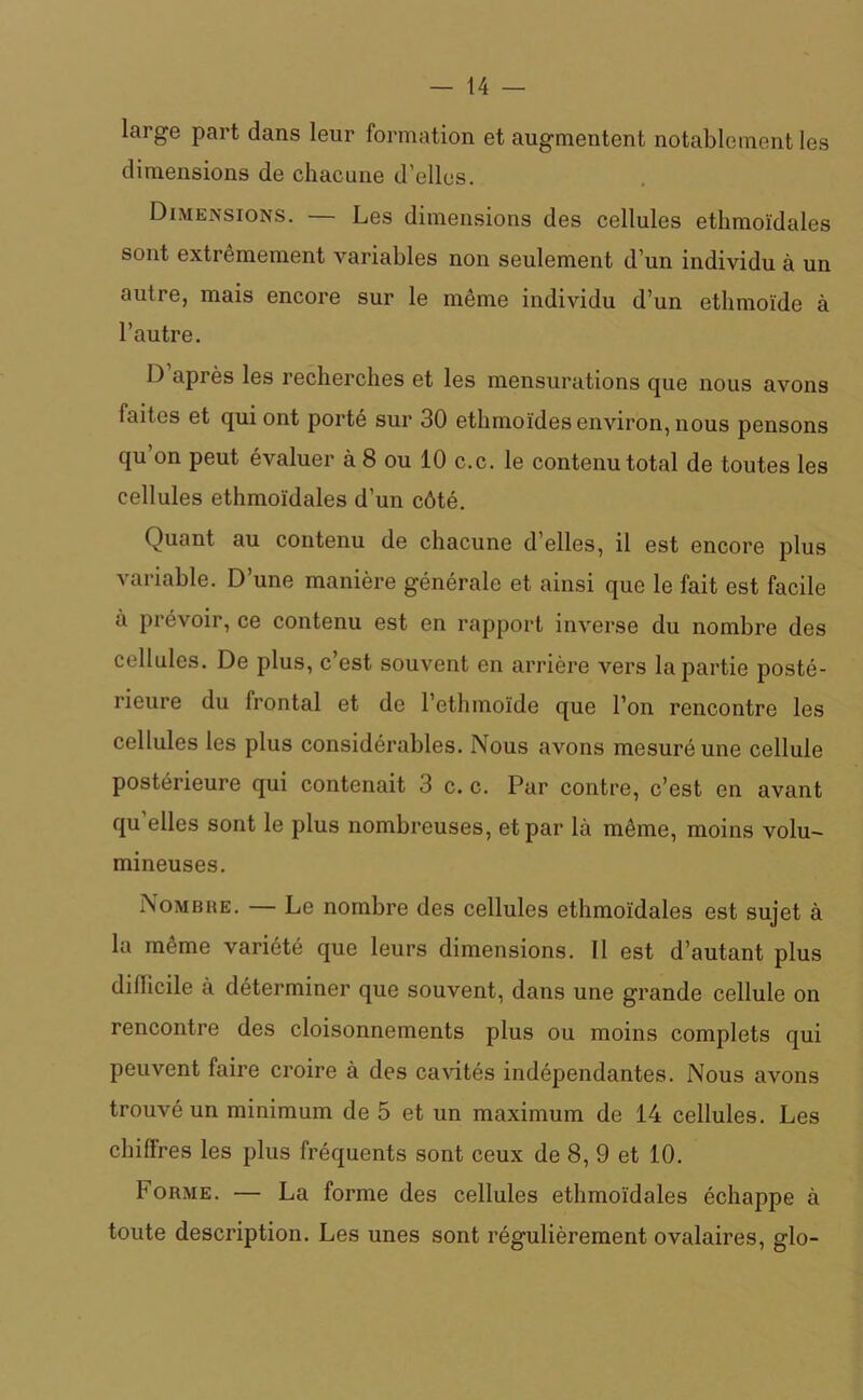 large part dans leur formation et augmentent notablement les dimensions de chacune d’elles. Dimensions. — Les dimensions des cellules ethmoïdales sont extrêmement variables non seulement d’un individu à un autre, mais encore sur le même individu d’un ethmoïde à l’autre. D après les recherches et les mensurations que nous avons faites et qui ont porté sur 30 ethmoïdes environ, nous pensons qu’on peut évaluer à 8 ou 10 c.c. le contenu total de toutes les cellules ethmoïdales d’un côté. Quant au contenu de chacune d’elles, il est encore plus variable. D’une manière générale et ainsi que le fait est facile à prévoir, ce contenu est en rapport inverse du nombre des cellules. De plus, c’est souvent en arrière vers la partie posté- rieure du frontal et de l’ethmoïde que l’on rencontre les cellules les plus considérables. Nous avons mesuré une cellule postérieure qui contenait 3 c. c. Par contre, c’est en avant qu elles sont le plus nombreuses, et par là même, moins volu- mineuses. Nombre. — Le nombre des cellules ethmoïdales est sujet à la même variété que leurs dimensions. 11 est d’autant plus diflicile à déterminer que souvent, dans une grande cellule on rencontre des cloisonnements plus ou moins complets qui peuvent faire croire à des cavités indépendantes. Nous avons trouvé un minimum de 5 et un maximum de 14 cellules. Les chiffres les plus fréquents sont ceux de 8, 9 et 10. Forme. — La forme des cellules ethmoïdales échappe à toute description. Les unes sont régulièrement ovalaires, glo-