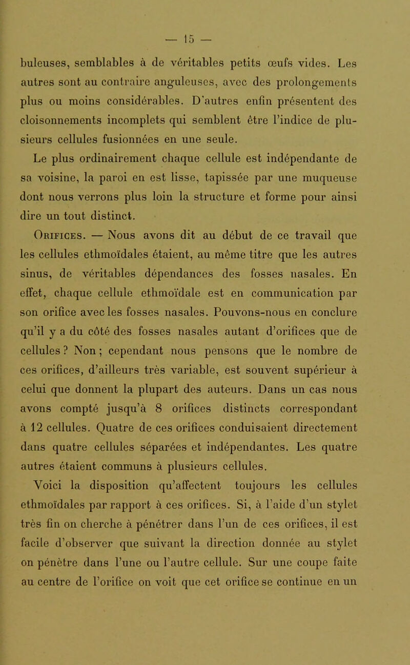 buleuses, semblables à de véritables petits œufs vides. Les autres sont au contraire anguleuses, avec des prolongements plus ou moins considérables. D'autres enfin présentent des cloisonnements incomplets qui semblent être l’indice de plu- sieurs cellules fusionnées en une seule. Le plus ordinairement chaque cellule est indépendante de sa voisine, la paroi en est lisse, tapissée par une muqueuse dont nous verrons plus loin la structure et forme pour ainsi dire un tout distinct. Orifices. — Nous avons dit au début de ce travail que les cellules ethmoïdales étaient, au même titre que les autres sinus, de véritables dépendances des fosses nasales. En effet, chaque cellule ethmoïdale est en communication par son orifice avec les fosses nasales. Pouvons-nous en conclure qu’il y a du côté des fosses nasales autant d’orifices que de cellules ? Non ; cependant nous pensons que le nombre de ces orifices, d’ailleurs très variable, est souvent supérieur à celui que donnent la plupart des auteurs. Dans un cas nous avons compté jusqu’à 8 orifices distincts correspondant à 12 cellules. Quatre de ces orifices conduisaient directement dans quatre cellules séparées et indépendantes. Les quatre autres étaient communs à plusieurs cellules. Voici la disposition qu’affectent toujours les cellules ethmoïdales par rapport à ces orifices. Si, à l’aide d’un stylet très fin on cherche à pénétrer dans l’un de ces orifices, il est facile d’observer que suivant la direction donnée au stylet on pénètre dans l’une ou l’autre cellule. Sur une coupe faite au centre de l’orifice on voit que cet orifice se continue en un