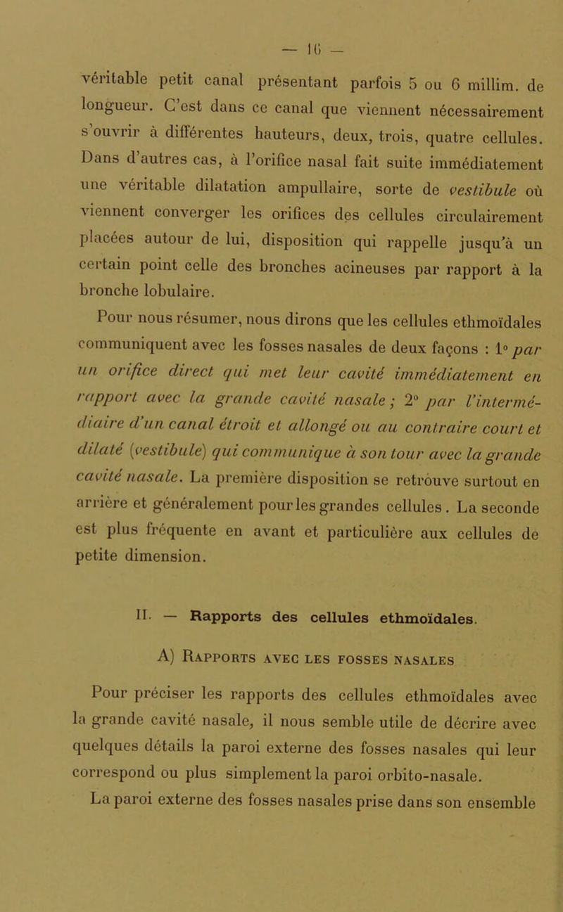 10 - véritable petit canal présentant parfois 5 ou 6 millim. de longueur. C est dans ce canal que viennent nécessairement s ouvrir à différentes hauteurs, deux, trois, quatre cellules. Dans d autres cas, à l’orifice nasal fait suite immédiatement une •n éiitable dilatation ampullaire, sorte de vestibule, où viennent converger les orifices des cellules circulairement placées autour de lui, disposition qui rappelle jusqu’à un certain point celle des bronches acineuses par rapport à la bronche lobulaire. Pour nous résumer, nous dirons que les cellules ethmoïdales communiquent avec les fosses nasales de deux façons : 1° par un orifice direct qui met leur cavité immédiatement en rapport avec la grande cavité nasale ; 2° par l’intermé- diaire d un canal étroit et allongé ou au contraire court et dilate (vestibule) qui communique à son tour avec la grande cavité nasale. La première disposition se retrouve surtout en arrière et généralement pour les grandes cellules. La seconde est plus lréquente en avant et particulière aux cellules de petite dimension. IL — Rapports des cellules ethmoïdales. A) Rapports avec les fosses nasales Pour préciser les rapports des cellules ethmoïdales avec la grande cavité nasale, il nous semble utile de décrire avec quelques détails la paroi externe des fosses nasales qui leur correspond ou plus simplement la paroi orbito-nasale. La paroi externe des fosses nasales prise dans son ensemble