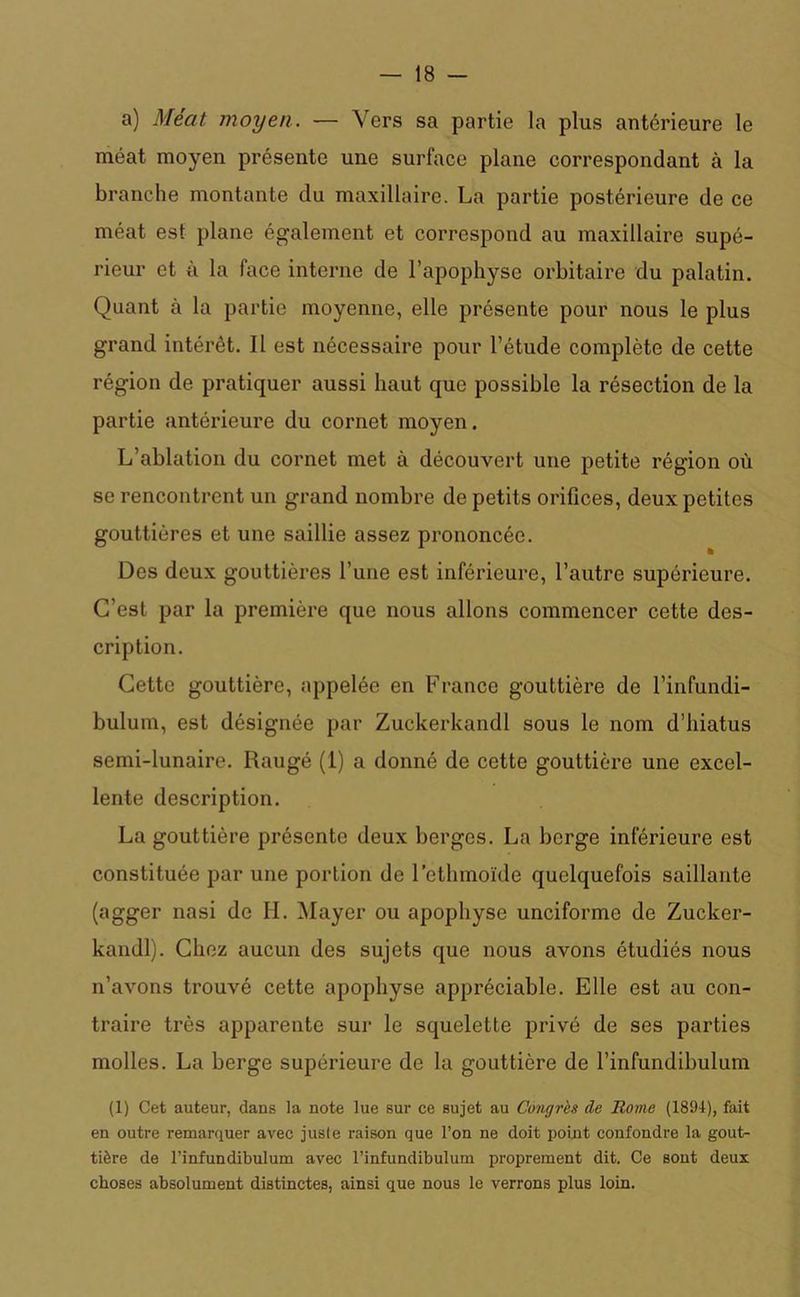 a) Méat moyen. — Vers sa partie la plus antérieure le méat moyen présente une surface plane correspondant à la branche montante du maxillaire. La partie postérieure de ce méat est plane également et correspond au maxillaire supé- rieur et à la face interne de l’apophyse orbitaire du palatin. Quant à la partie moyenne, elle présente pour nous le plus grand intérêt. Il est nécessaire pour l’étude complète de cette région de pratiquer aussi haut que possible la résection de la partie antérieure du cornet moyen. L’ablation du cornet met à découvert une petite région où se rencontrent un grand nombre de petits orifices, deux petites gouttières et une saillie assez prononcée. Des deux gouttières l’une est inférieure, l’autre supérieure. C’est par la première que nous allons commencer cette des- cription. Cette gouttière, appelée en France gouttière de l’infundi- bulum, est désignée par Zuckerkandl sous le nom d’hiatus semi-lunaire. Raugé (1) a donné de cette gouttière une excel- lente description. La gouttière présente deux berges. La berge inférieure est constituée par une portion de l’ethmoïde quelquefois saillante (agger nasi de H. Mayer ou apophyse unciforme de Zucker- kandl). Chez aucun des sujets que nous avons étudiés nous n’avons trouvé cette apophyse appréciable. Elle est au con- traire très apparente sur le squelette privé de ses parties molles. La berge supérieure de la gouttière de l’infundibulum (1) Cet auteur, dans la note lue sur ce sujet au Congres de Rome (1894), fait en outre remarquer avec juste raison que l’on ne doit point confondre la gout- tière de l’infundibulum avec l’infundibulum proprement dit. Ce sont deux choses absolument distinctes, ainsi que nous le verrons plus loin.