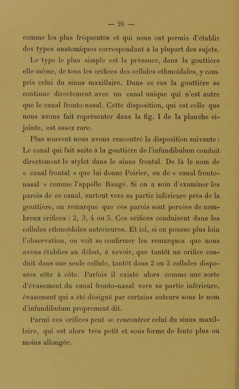 comme les plus fréquentes et qui nous ont permis d’établir des types anatomiques correspondant à la plupart des sujets. Le type le plus simple est la présence, dans la gouttière elle-même, de tous les orifices des cellules ethmoïdales, y com- pris celui du sinus maxillaire. Dans ce cas la gouttière se continue directement avec un canal unique qui n’est autre que le canal fronto-nasal. Cette disposition, qui est celle que nous avons fait représenter dans la fîg. I de la planche ci- jointe, est assez rare. Plus souvent nous avons rencontré la disposition suivante : Le canal qui fait suite à la gouttière de l’infundibulum conduit directement le stylet dans le sinus frontal. De là le nom de « canal frontal » que lui donne Poirier, ou de « canal fronto- nasal » comme l’appelle Ftaugé. Si on a soin d’examiner les parois de ce canal, surtout vers sa partie inférieure près de la gouttière, on remarque que ces parois sont percées de nom- breux orifices : 2, 3, 4 ou 5. Ces orifices conduisent dans les cellules ethmoïdales antérieures. Et ici, si on pousse plus loin ■i l’observation, on voit se confirmer les remarques que nous avons établies au début, à savoir, que tantôt un orifice con- duit dans une seule cellule, tantôt dans 2 ou 3 cellules dispo- sées côte à côte. Parfois il existe alors comme une sorte d’évasement du canal fronto-nasal vers sa partie inférieure, évasement qui a été désigné par certains auteurs sous le nom d’infundibulum proprement dit. Parmi ces orifices peut se rencontrer celui du sinus maxil- laire, qui est alors très petit et sous forme de fente plus ou moins allongée.