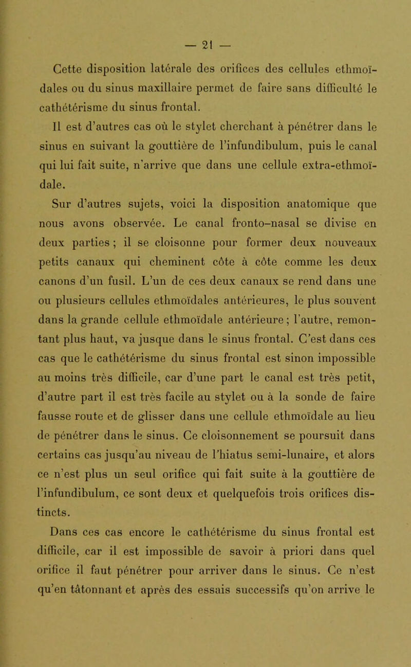 Cette disposition latérale des orifices des cellules ethmoï- dales ou du sinus maxillaire permet de faire sans difliculté le cathétérisme du sinus frontal. Il est d’autres cas où le stylet cherchant à pénétrer dans le sinus en suivant la gouttière de l’infundibulum, puis le canal qui lui fait suite, n’arrive que dans une cellule extra-ethmoï- dale. Sur d’autres sujets, voici la disposition anatomique que nous avons observée. Le canal fronto-nasal se divise en deux parties ; il se cloisonne pour former deux nouveaux petits canaux qui cheminent côte à côte comme les deux canons d’un fusil. L’un de ces deux canaux se rend dans une ou plusieurs cellules ethmoïdales antérieures, le plus souvent dans la grande cellule ethmoïdale antérieure; l’autre, remon- tant plus haut, va jusque dans le sinus frontal. C’est dans ces cas que le cathétérisme du sinus frontal est sinon impossible au moins très difficile, car d’une part le canal est très petit, d’autre part il est très facile au stylet ou à la sonde de faire fausse route et de glisser dans une cellule ethmoïdale au lieu de pénétrer dans le sinus. Ce cloisonnement se poursuit dans certains cas jusqu’au niveau de l’hiatus semi-lunaire, et alors ce n’est plus un seul orifice qui fait suite à la gouttière de l’infundibulum, ce sont deux et quelquefois trois orifices dis- tincts. Dans ces cas encore le cathétérisme du sinus frontal est difficile, car il est impossible de savoir à priori dans quel orifice il faut pénétrer pour arriver dans le sinus. Ce n’est qu’en tâtonnant et après des essais successifs qu’on arrive le