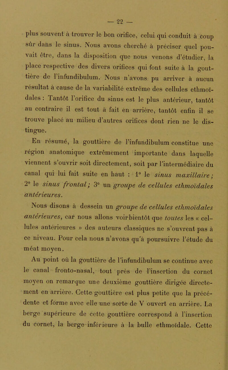 plus souvent à trouver le bon orifice, celui qui conduit à coup sûi dans le sinus. Nous avons cherché à préciser quel pou- vait être, dans la disposition que nous venons d’étudier, la place respective des divers orifices qui font suite à la gout- tière de 1 infundibulum. Nous n’avons pu arriver à aucun résultat à cause de la variabilité extrême des cellules ethmoï- dales : Tantôt l’orifice du sinus est le plus antérieur, tantôt au contraire il est tout à fait en arrière, tantôt enfin il se trouve placé au milieu d’autres orifices dont rien ne le dis- tingue. En résumé, la gouttière de l’infundibulum constitue une région anatomique extrêmement importante dans laquelle viennent s’ouvrir soit directement, soit par l’intermédiaire du canal qui lui fait suite en haut : 1° le sinus maxillaire; 2° le sinus frontal ; 3° un groupe de cellules ethmoïdales antérieures. Nous disons à dessein un groupe de cellules ethmoïdales anterieures, car nous allons voir bientôt que toutes les « cel- lules antérieures » des auteurs classiques ne s’ouvrent pas à ce niveau. Pour cela nous n’avons qu’à poursuivre l’étude du méat moyen. Au point où la gouttière de l’infundibulum se continue avec le canal fronto-nasal, tout près de l’insertion du cornet moyen on remarque une deuxième gouttière dirigée directe- ment en arrière. Cette gouttière est plus petite que la précé- dente et forme avec elle une sorte de V ouvert en arrière. La berge supérieure de cette gouttière correspond à l’insertion du cornet, la berge inférieure à la bulle ethmoïdale. Cette