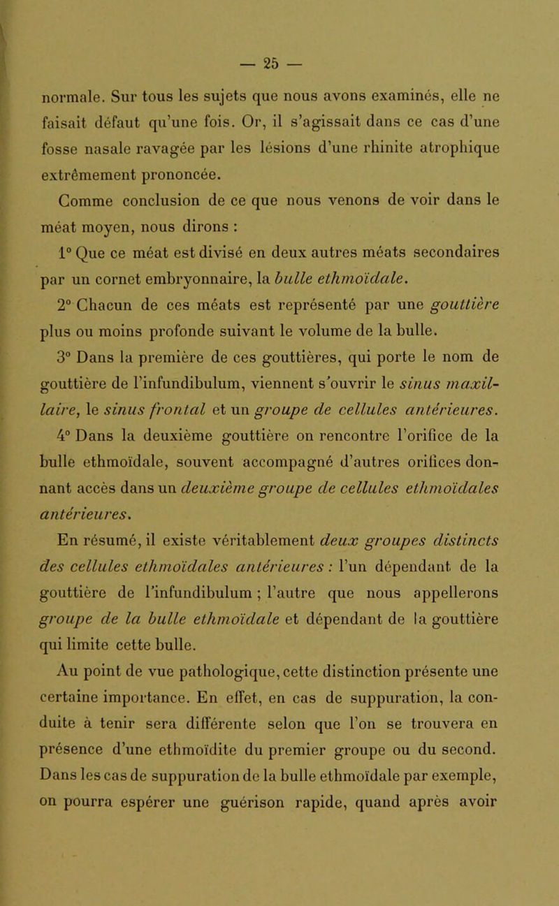 normale. Sur tous les sujets que nous avons examinés, elle ne faisait défaut qu’une fois. Or, il s’agissait dans ce cas d’une fosse nasale ravagée par les lésions d’une rhinite atrophique extrêmement prononcée. Gomme conclusion de ce que nous venons de voir dans le méat moyen, nous dirons : 1° Que ce méat est divisé en deux autres méats secondaires par un cornet embryonnaire, la bulle ethmoïdale. 2° Chacun de ces méats est représenté par une gouttière plus ou moins profonde suivant le volume de la bulle. 3° Dans la première de ces gouttières, qui porte le nom de gouttière de l’infundibulum, viennent s’ouvrir le sinus maxil- laire, le sinus frontal et un groupe de cellules antérieures. 4° Dans la deuxième gouttière on rencontre l’orifice de la bulle ethmoïdale, souvent accompagné d’autres orifices don- nant accès dans un deuxième groupe de cellules ethmoïdales antérieures. En résumé, il existe véritablement deux groupes distincts des cellules ethmoïdales antérieures : l’un dépendant de la gouttière de l’infundibulum ; l’autre que nous appellerons groupe de la bulle ethmoïdale et dépendant de la gouttière qui limite cette bulle. Au point de vue pathologique, cette distinction présente une certaine importance. En effet, en cas de suppuration, la con- duite à tenir sera différente selon que l’on se trouvera en présence d’une ethmoïdite du premier groupe ou du second. Dans les cas de suppuration de la bulle ethmoïdale par exemple, on pourra espérer une guérison rapide, quand après avoir