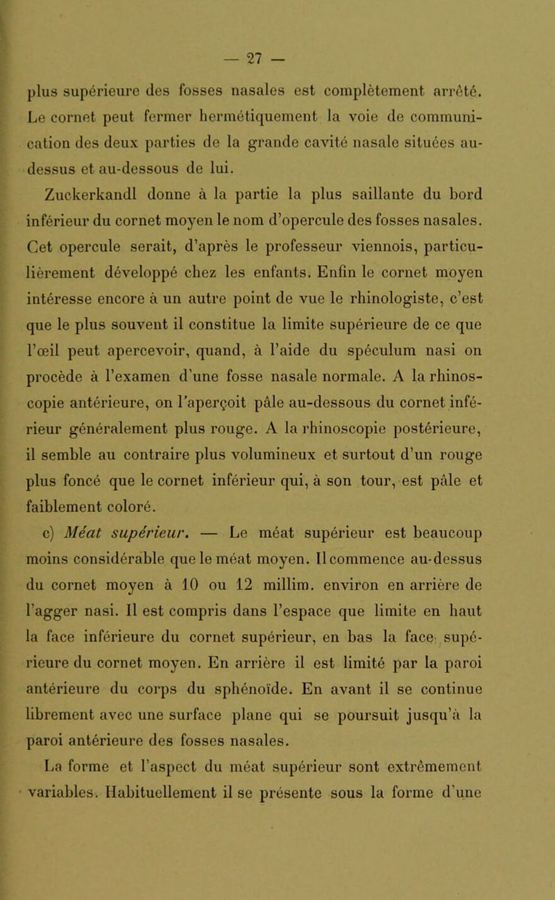 plus supérieure des fosses nasales est complètement arrêté. Le cornet peut fermer hermétiquement la voie de communi- cation des deux parties de la grande cavité nasale situées au- dessus et au-dessous de lui. Zuckerkandl donne à la partie la plus saillante du bord inférieur du cornet moyen le nom d’opercule des fosses nasales. Cet opercule serait, d’après le professeur viennois, particu- lièrement développé chez les enfants. Enfin le cornet moyen intéresse encore à un autre point de vue le rhinologiste, c’est que le plus souvent il constitue la limite supérieure de ce que l’œil peut apercevoir, quand, à l’aide du spéculum nasi on procède à l’examen d’une fosse nasale normale. A la rhinos- copie antérieure, on l’aperçoit pâle au-dessous du cornet infé- rieur généralement plus rouge. A la rhinoscopie postérieure, il semble au contraire plus volumineux et surtout d’un rouge plus foncé que le cornet inférieur qui, à son tour, est pâle et faiblement coloré. c) Méat supérieur. — Le méat supérieur est beaucoup moins considérable que le méat moyen. Ilcommence au-dessus du cornet moyen à 10 ou 12 millim. environ en arrière de l’agger nasi. Il est compris dans l’espace que limite en haut la face inférieure du cornet supérieur, en bas la face' supé- rieure du cornet moyen. En arrière il est limité par la paroi antérieure du corps du sphénoïde. En avant il se continue librement avec une surface plane qui se poursuit jusqu’à la paroi antérieure des fosses nasales. La forme et l’aspect du méat supérieur sont extrêmement variables. Habituellement il se présente sous la forme d’une