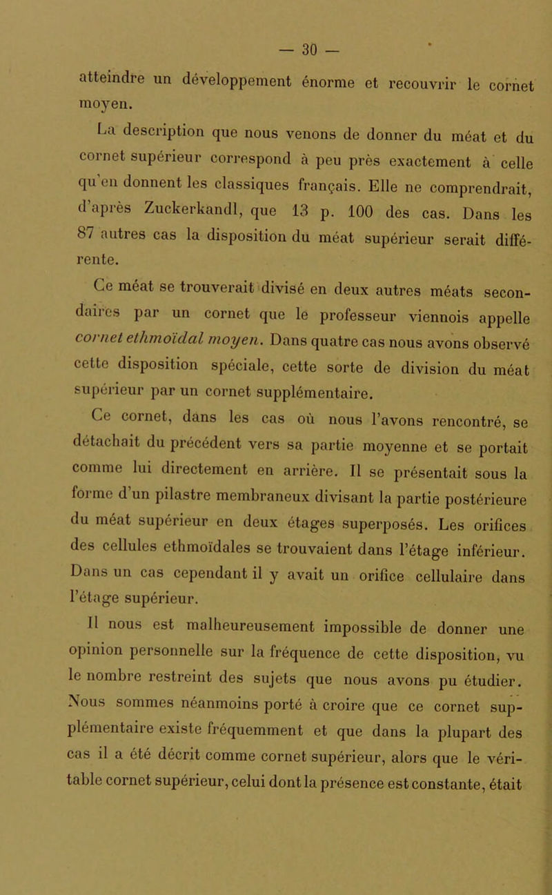 atteindre un développement énorme et recouvrir le cornet moyen. La description que nous venons de donner du méat et du cornet supérieur correspond à peu près exactement à celle qu en donnent les classiques français. Elle ne comprendrait, d’après Zuckerkandl, que 13 p. 100 des cas. Dans les 87 autres cas la disposition du méat supérieur serait diffé- rente. Ce méat se trouverait divisé en deux autres méats secon- daires par un cornet que le professeur viennois appelle ( o) net ethmoïclal moyen. Dans quatre cas nous avons observé cette disposition spéciale, cette sorte de division du méat supérieur par un cornet supplémentaire. Ce cornet, dans les cas où nous l’avons rencontré, se détachait du précédent vers sa partie moyenne et se portait comme lui directement en arrière. Il se présentait sous la forme d’un pilastre membraneux divisant la partie postérieure du méat supérieur en deux étages superposés. Les orifices des cellules ethmoïdales se trouvaient dans l’étage inférieur. Dans un cas cependant il y avait un orifice cellulaire dans l’étage supérieur. 11 nous est malheureusement impossible de donner une opinion personnelle sur la fréquence de cette disposition, vu le nombre restreint des sujets que nous avons pu étudier. Nous sommes néanmoins porté à croire que ce cornet sup- plémentaire existe fréquemment et que dans la plupart des cas il a été décrit comme cornet supérieur, alors que le véri- table cornet supérieur, celui dont la présence est constante, était