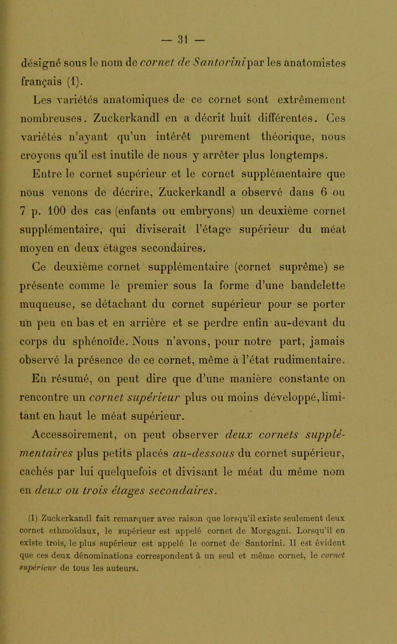 désigné sous le nom de cornet de Santorinipar les anatomistes français (1). Les variétés anatomiques de ce cornet sont extrêmement nombreuses. Zuckerkandl en a décrit huit différentes. Ces variétés n’ayant qu’un intérêt purement théorique, nous croyons qu’il est inutile de nous y arrêter plus longtemps. Entre le cornet supérieur et le cornet supplémentaire que nous venons de décrire, Zuckerkandl a observé dans 6 ou 7 p. 100 des cas (enfants ou embryons) un deuxième cornet supplémentaire, qui diviserait l’étage supérieur du méat moyen en deux étages secondaires. Ce deuxième cornet supplémentaire (cornet suprême) se présente comme le premier sous la forme d’une bandelette muqueuse, se détachant du cornet supérieur pour se porter un peu en bas et en arrière et se perdre enfin au-devant du corps du sphénoïde. Nous n’avons, pour notre part, jamais observé la présence de ce cornet, même à l’état rudimentaire. En résumé, on peut dire que d’une manière constante on rencontre un cornet supérieur plus ou moins développé, limi- tant en haut le méat supérieur. Accessoirement, on peut observer deux cornets supplé- mentaires plus petits placés au-dessous du cornet supérieur, cachés par lui quelquefois et divisant le méat du même nom en deux ou trois étages secondaires. (1) Zuckerkandl fait remarquer avec raison que lorsqu’il existe seulement deux cornet ethmoïdaux, le supérieur est appelé cornet de Morgagni. Lorsqu’il en existe trois, le plus supérieur est appelé le cornet de Santorini. Il est évident que ces deux dénominations correspondent à un seul et même cornet, le cornet supérieur de tous les auteurs.