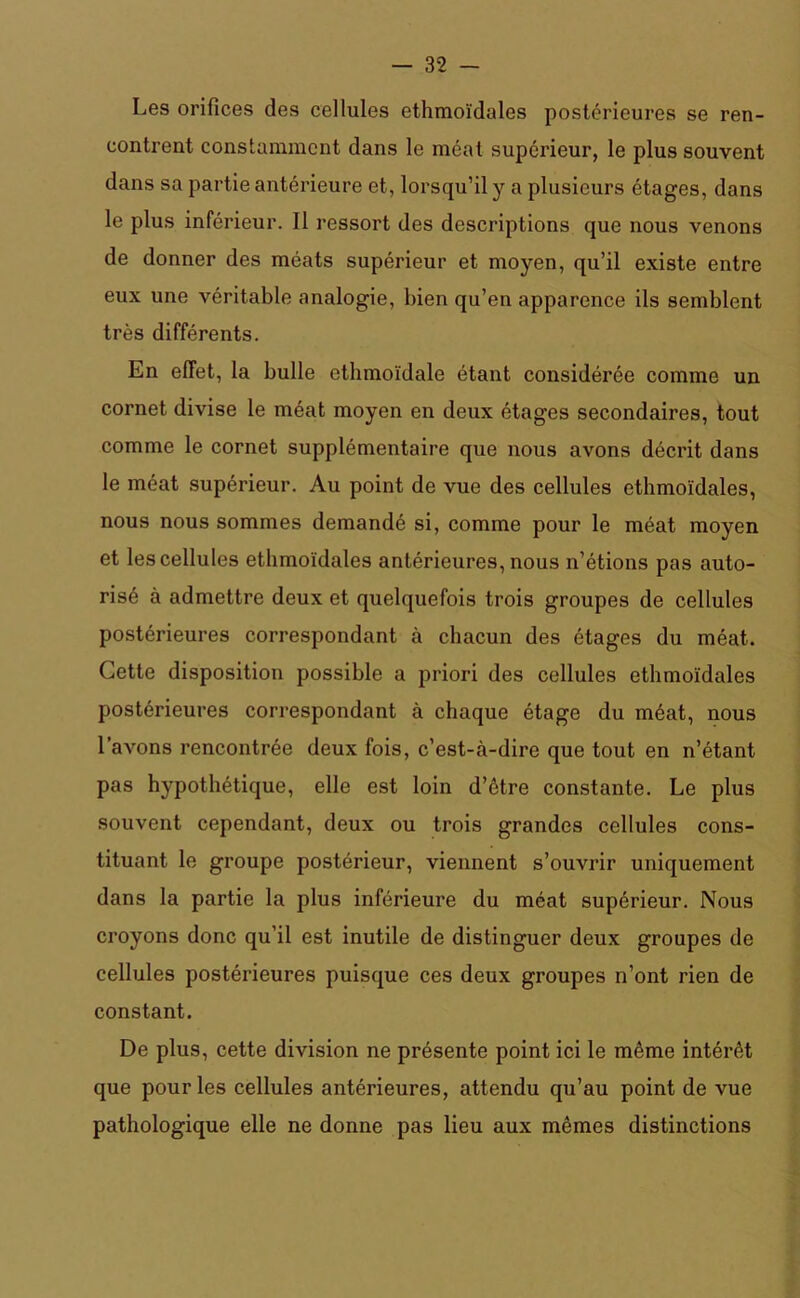 Les orifices des cellules ethmoïdales postérieures se ren- contrent constamment dans le méat supérieur, le plus souvent dans sa partie antérieure et, lorsqu’il y a plusieurs étages, dans le plus inférieur. Il ressort des descriptions que nous venons de donner des méats supérieur et moyen, qu’il existe entre eux une véritable analogie, bien qu’en apparence ils semblent très différents. En effet, la bulle ethmoïdale étant considérée comme un cornet divise le méat moyen en deux étages secondaires, tout comme le cornet supplémentaire que nous avons décrit dans le méat supérieur. Au point de vue des cellules ethmoïdales, nous nous sommes demandé si, comme pour le méat moyen et les cellules ethmoïdales antérieures, nous n’étions pas auto- risé à admettre deux et quelquefois trois groupes de cellules postérieures correspondant à chacun des étages du méat. Cette disposition possible a priori des cellules ethmoïdales postérieures correspondant à chaque étage du méat, nous l’avons rencontrée deux fois, c’est-à-dire que tout en n’étant pas hypothétique, elle est loin d’être constante. Le plus souvent cependant, deux ou trois grandes cellules cons- tituant le groupe postérieur, viennent s’ouvrir uniquement dans la partie la plus inférieure du méat supérieur. Nous croyons donc qu’il est inutile de distinguer deux groupes de cellules postérieures puisque ces deux groupes n’ont rien de constant. De plus, cette division ne présente point ici le même intérêt que pour les cellules antérieures, attendu qu’au point de vue pathologique elle ne donne pas lieu aux mêmes distinctions