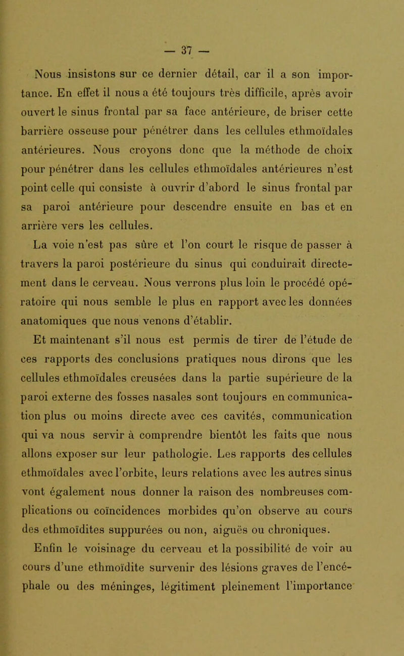 Nous insistons sur ce dernier détail, car il a son impor- tance. En effet il nous a été toujours très difficile, après avoir ouvert le sinus frontal par sa face antérieure, de briser cette barrière osseuse pour pénétrer dans les cellules ethmoïdales antérieures. Nous croyons donc que la méthode de choix pour pénétrer dans les cellules ethmoïdales antérieures n’est point celle qui consiste à ouvrir d’abord le sinus frontal par sa paroi antérieure pour descendre ensuite en bas et en arrière vers les cellules. La voie n’est pas sûre et l’on court le risque de passer à travers la paroi postérieure du sinus qui conduirait directe- ment dans le cerveau. Nous verrons plus loin le procédé opé- ratoire qui nous semble le plus en rapport avec les données anatomiques que nous venons d’établir. Et maintenant s’il nous est permis de tirer de l’étude de ces rapports des conclusions pratiques nous dirons que les cellules ethmoïdales creusées dans la partie supérieure de la paroi externe des fosses nasales sont toujours en communica- tion plus ou moins directe avec ces cavités, communication qui va nous servir à comprendre bientôt les faits que nous allons exposer sur leur pathologie. Les rapports des cellules ethmoïdales avec l’orbite, leurs relations avec les autres sinus vont également nous donner la raison des nombreuses com- plications ou coïncidences morbides qu’on observe au cours des ethmoïdites suppurées ou non, aiguës ou chroniques. Enfin le voisinage du cerveau et la possibilité de voir au cours d’une ethmoïdite survenir des lésions graves de l’encé- phale ou des méninges, légitiment pleinement l’importance