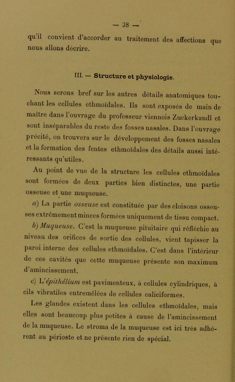 qu’il convient d’accorder au traitement des affections que nous allons décrire. JH* — Structure et physiologie. Nous serons bref sur les autres détails anatomiques tou- chant les cellules ethmoïdales. Ils sont exposés de main de maître dans 1 ouvrage du professeur viennois Zuckerkandl et sont inséparables du reste des fosses nasales. Dans l’ouvrage précité, on trouvera sur le développement des fosses nasales et la formation des fentes ethmoïdales des détails aussi inté- ressants qu’utiles. Au point de vue de la structure les cellules ethmoïdales sont formées de deux parties bien distinctes, une partie osseuse et une muqueuse. a) La partie osseuse est constituée par des cloisons osseu- ses extrêmement minces formées uniquement de tissu compact. b) Muqueuse. G est la muqueuse pituitaire qui réfléchie au niveau des orifices de sortie des cellules, vient tapisser la paroi interne des cellules ethmoïdales. C’est dans l’intérieur de ces cavités que cette muqueuse présente son maximum d’amincissement. c) L epithelium est pavimenteux, à cellules cylindriques, à cils vibratiles entremêlées de cellules caliciformes. Les glandes existent dans les cellules ethmoïdales, mais elles sont beaucoup plus petites à cause de l’amincissement de la muqueuse. Le stroma de la muqueuse est ici très adhé- rent au périoste et ne présente rien de spécial.