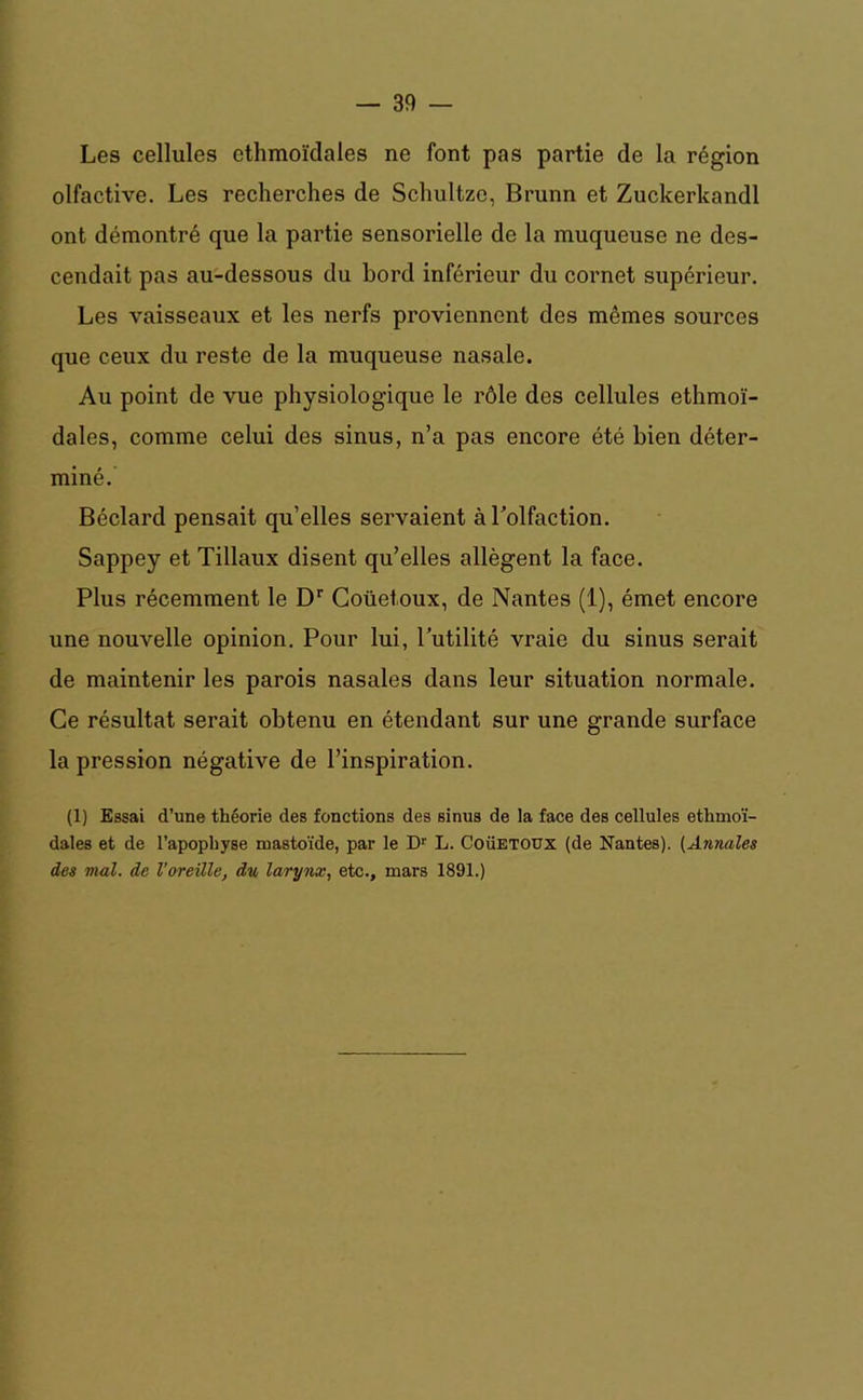 Les cellules ethmoïdales ne font pas partie de la région olfactive. Les recherches de Schultzc, Brunn et Zuckerkandl ont démontré que la partie sensorielle de la muqueuse ne des- cendait pas au-dessous du bord inférieur du cornet supérieur. Les vaisseaux et les nerfs proviennent des mêmes sources que ceux du reste de la muqueuse nasale. Au point de vue physiologique le rôle des cellules ethmoï- dales, comme celui des sinus, n’a pas encore été bien déter- miné. Béclard pensait qu’elles servaient à l'olfaction. Sappey et Tillaux disent qu’elles allègent la face. Plus récemment le Dr Coüetoux, de Nantes (1), émet encore une nouvelle opinion. Pour lui, l’utilité vraie du sinus serait de maintenir les parois nasales dans leur situation normale. Ce résultat serait obtenu en étendant sur une grande surface la pression négative de l’inspiration. (1) Essai d’une théorie des fonctions des sinus de la face des cellules ethmoï- dales et de l’apophyse mastoïde, par le Dr L. Coüetoux (de Nantes). (Annales des mal. de l’oreille, du larynx, etc., mars 1891.)