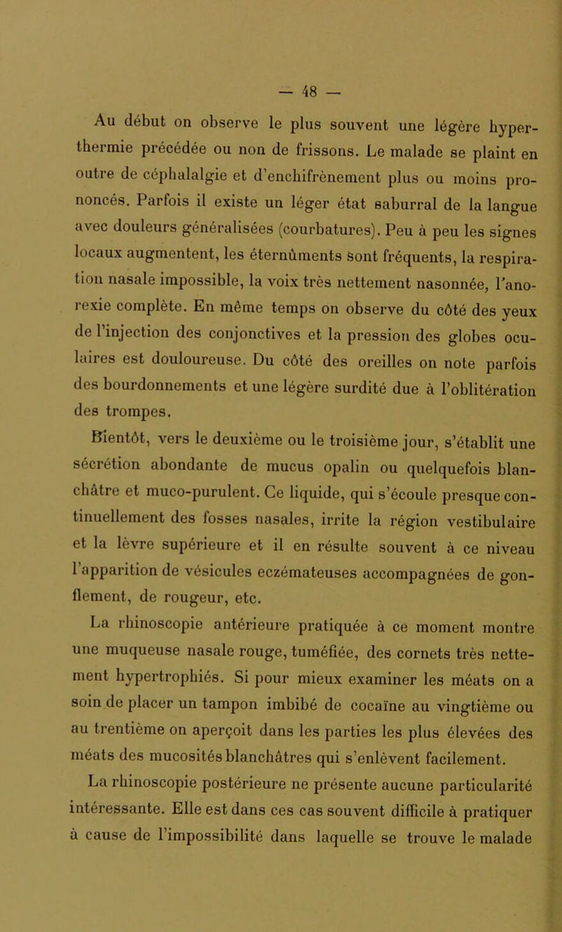 Au début on observe le plus souvent une légère hyper- thei mie précédée ou non de frissons. Le malade se plaint en outre de céphalalgie et d’enchifrènement plus ou moins pro- noncés. Parfois il existe un léger état saburral de la langue avec douleurs généralisées (courbatures). Peu à peu les signes locaux augmentent, les éternûments Sont fréquents, la respira- tion nasale impossible, la voix très nettement nasonnée, l'ano- rexie complète. En même temps on observe du côté des yeux de l’injection des conjonctives et la pression des globes ocu- laires est douloureuse. Du côté des oreilles on note parfois des bourdonnements et une légère surdité due à l’oblitération des trompes. Bientôt, vers le deuxième ou le troisième jour, s’établit une sécrétion abondante de mucus opalin ou quelquefois blan- châtre et muco-purulent. Ce liquide, qui s’écoule presque con- tinuellement des fosses nasales, irrite la région vestibulaire et la lèvre supérieure et il en résulte souvent à ce niveau l’apparition de vésicules eczémateuses accompagnées de gon- llement, de rougeur, etc. La rhinoscopie antérieure pratiquée à ce moment montre une muqueuse nasale rouge, tuméfiée, des cornets très nette- ment hypertrophiés. Si pour mieux examiner les méats on a soin de placer un tampon imbibé de cocaïne au vingtième ou au trentième on aperçoit dans les parties les plus élevées des méats des mucosités blanchâtres qui s’enlèvent facilement. La rhinoscopie postérieure ne présente aucune particularité intéressante. Elle est dans ces cas souvent difficile à pratiquer à cause de l’impossibilité dans laquelle se trouve le malade