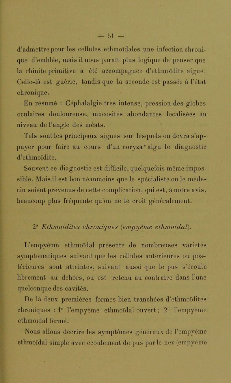 d’admettre pour les cellules ethmoïdales une Infection chroni- que d’emblée, mais il nous parait plus logique de penser que la rhinite primitive a été accompagnée d’ethmoïdite aiguë'. Celle-là est guérie, tandis que la seconde est passée à l’état chronique. En résumé : Céphalalgie très intense, pression des globes oculaires douloureuse, mucosités abondantes localisées au niveau de l’angle des méats. Tels sont les principaux signes sur lesquels on devra s’ap- puyer pour faire au cours d’un coryza* aigu le diagnostic d’ethmoïdite. Souvent ce diagnostic est difficile, quelquefois mémo impos- sible. Mais il est bon néanmoins que le spécialiste ou le méde- cin soient prévenus de cette complication, qui est, à notre avis, beaucoup plus fréquente qu’on ne le croit généralement. 2° Ethmoïdites chroniques (empyème ethmoïdal). L’empyèmc ethmoïdal présente de nombreuses variétés symptomatiques suivant que les cellules antérieures ou pos- térieures sont atteintes, suivant aussi que le pus s’écoule librement au dehors, ou est retenu au contraire dans l’une quelconque des cavités. De là deux premières formes bien tranchées d’ethmoïdites chroniques : 1° l’empyème ethmoïdal ouvert ; 2° l’empyème ethmoïdal fermé. Nous allons décrire les symptômes généraux de l’empyème ethmoïdal simple avec écoulement de pus parle nez (empyème