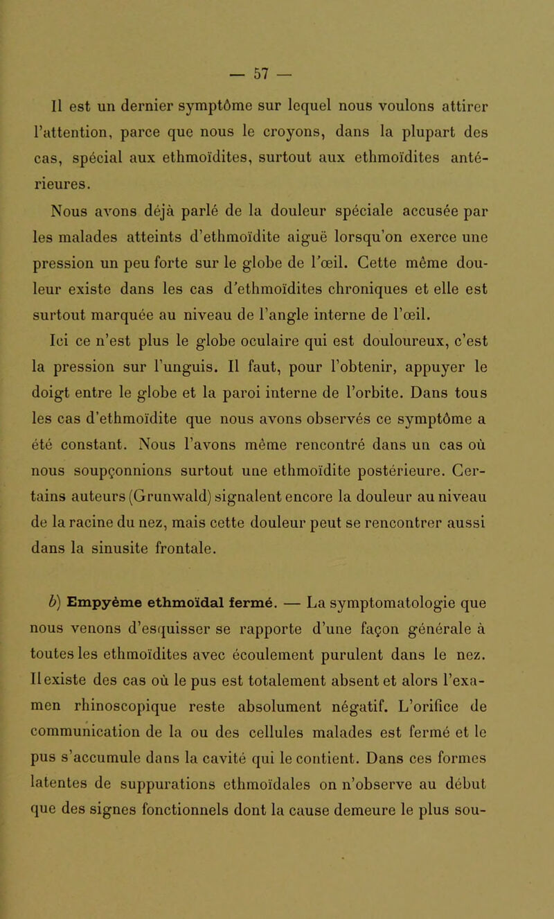 Il est un dernier symptôme sur lequel nous voulons attirer l’attention, parce que nous le croyons, dans la plupart des cas, spécial aux ethmoïdites, surtout aux ethmoïdites anté- rieures. Nous avons déjà parlé de la douleur spéciale accusée par les malades atteints d’ethmoïdite aiguë lorsqu’on exerce une pression un peu forte sur le globe de l’œil. Cette même dou- leur existe dans les cas d’ethmoïdites chroniques et elle est surtout marquée au niveau de l’angle interne de l’œil. Ici ce n’est plus le globe oculaire qui est douloureux, c’est la pression sur l’unguis. Il faut, pour l’obtenir, appuyer le doigt entre le globe et la paroi interne de l’orbite. Dans tous les cas d’ethmoïdite que nous avons observés ce symptôme a été constant. Nous l’avons même rencontré dans un cas où nous soupçonnions surtout une ethmoïdite postérieure. Cer- tains auteurs (Grunwald) signalent encore la douleur au niveau de la racine du nez, mais cette douleur peut se rencontrer aussi dans la sinusite frontale. b) Empyème ethmoïdal fermé. — La symptomatologie que nous venons d’esquisser se rapporte d’une façon générale à toutes les ethmoïdites avec écoulement purulent dans le nez. Il existe des cas où le pus est totalement absent et alors l’exa- men rhinoscopique reste absolument négatif. L’orifice de communication de la ou des cellules malades est fermé et le pus s’accumule dans la cavité qui le contient. Dans ces formes latentes de suppurations ethmoïdales on n’observe au début que des signes fonctionnels dont la cause demeure le plus sou-