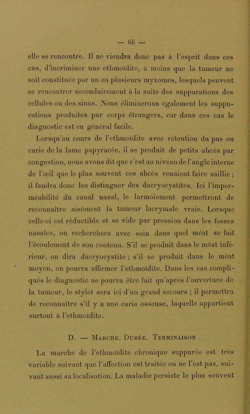 — 06 — elle se rencontre. Il ne viendra donc pas à l’esprit dans ces cas, d’incriminer une ethmoïdite, à moins que la tumeur ne soit constituée par un ou plusieurs myxomes, lesquels peuvent se rencontrer secondairement à la suite des suppurations des cellules ou des sinus. Nous éliminerons également les suppu- rations produites par corps étrangers, car dans ces cas le diagnostic est en général facile. Lorsqu’au cours de l’ethmoïdite avec rétention du pus ou carie de la lame papyracée, il se produit de petits abcès par congestion, nous avons dit que c’est au niveau de l’angle interne de l’œil que le plus souvent ces abcès venaient faire saillie ; il faudra donc les distinguer des dacryocystites. Ici l’imper- méabilité du canal nasal, le larmoiement permettront de reconnaître aisément la tumeur lacrymale vraie. Lorsque celle-ci est réductible et se vide par pression dans les fosses nasales, on recherchera avec soin dans quel méat se fait l’écoulement de son contenu. S’il se produit dans le méat infé- rieur, on dira dacryocystite ; s’il se produit dans le méat moyen, on pourra affirmer rethmoïdite. Dans les cas compli- qués le diagnostic ne pourra être fait qu’après l’ouverture de la tumeur, le stylet sera ici d’un grand secours ; il permettra de reconnaître s’il y a une carie osseuse, laquelle appartient surtout à l’ethmoïdite. D. — Marche. Durée. Terminaison La marche de l’ethmoïdite chronique suppurée est très variable suivant que l'affection est traitée ou ne l’est pas, sui- vant aussi sa localisation. La maladie persiste le plus souvent