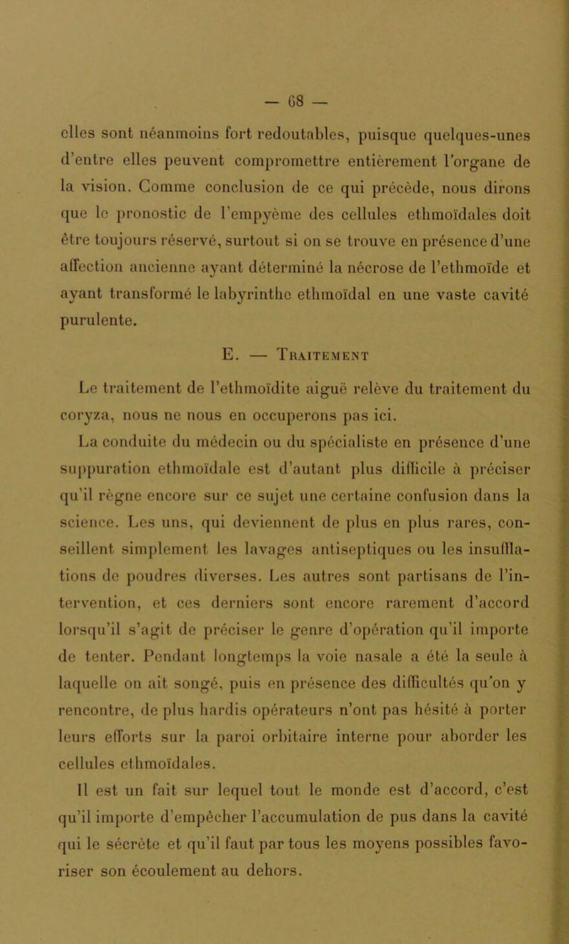 - G8 — elles sont néanmoins fort redoutables, puisque quelques-unes d’entre elles peuvent compromettre entièrement l’organe de la vision. Gomme conclusion de ce qui précède, nous dirons que le pronostic de l’empyème des cellules ethmoïdales doit être toujours réservé, surtout si on se trouve eu présence d’une affection ancienne ayant déterminé la nécrose de l’ethmoïde et ayant transformé le labyrinthe ethmoïdal en une vaste cavité purulente. E. — Traitement Le traitement de l’ethmoïdite aiguë relève du traitement du coryza, nous ne nous en occuperons pas ici. La conduite du médecin ou du spécialiste en présence d’une suppuration ethmoïdale est d’autant plus diflicile à préciser qu’il règne encore sur ce sujet une certaine confusion dans la science. Les uns, qui deviennent de plus en plus rares, con- seillent simplement les lavages antiseptiques ou les insullla- tions de poudres diverses. Les autres sont partisans de l’in- tervention, et ces derniers sont encore rarement d’accord lorsqu’il s’agit de préciser le genre d’opération qu’il importe de tenter. Pendant longtemps la voie nasale a été la seule à laquelle on ait songé, puis en présence des difficultés qu’on y rencontre, de plus hardis opérateurs n’ont pas hésité à porter leurs efforts sur la paroi orbitaire interne pour aborder les cellules ethmoïdales. Il est un fait sur lequel tout le monde est d’accord, c’est qu’il importe d’empêcher l’accumulation de pus dans la cavité qui le sécrète et qu’il faut par tous les moyens possibles favo- riser son écoulement au dehors.