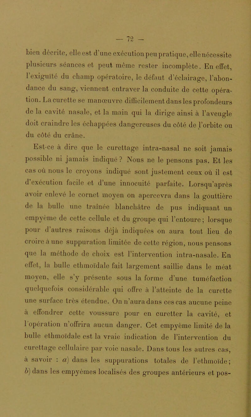 bien décrite, elle est d’une exécution peu pratique, elle nécessite plusieurs séances et peut même rester incomplète. En effet, 1 exiguïté du champ opératoire, le défaut d’éclairage, l’abon- dance du sang, viennent entraver la conduite de cette opéra- tion. La curette se manœuvre difficilement dans les profondeurs de la cavité nasale, et la main qui la dirige ainsi à l’aveugle doit craindre les échappées dangereuses du côté de l’orbite ou du côté du crâne. Est-ce à dire que le curettage intra-nasal ne soit jamais possible ni jamais indiqué ? Nous ne le pensons pas. Et les cas où nous le croyons indiqué sont justement ceux où il est d exécution facile et d une innocuité parfaite. Lorsqu’après avoir enlevé le cornet moyen on apercevra dans la gouttière de la bulle une traînée blanchâtre de pus indiquant un empyème de cette cellule et du groupe qui l’entoure ; lorsque pour d autres raisons déjà indiquées on aura tout lieu de croire à une suppuration limitée de cette région, nous pensons que la méthode de choix est l’intervention intra-nasale. En effet, la bulle ethmoïdale fait largement saillie dans le méat moyen, elle s y présente sous la forme d’une tuméfaction quelquefois considérable qui offre à l’atteinte de la curette une surface très étendue. On n’aura dans ces cas aucune peine à effondrer cette voussure pour en curetter la cavité, et 1 opération n’offrira aucun danger. Cet empyème limité de la bulle ethmoïdale est la vraie indication de l’intervention du curettage cellulaire par voie nasale. Dans tous les autres cas, à savoir : a) dans les suppurations totales de l’etlnnoïde ; b) dans les empyèmes localisés des groupes antérieurs et pos-