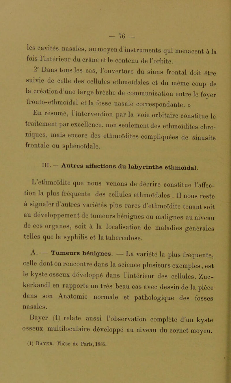 les cavités nasales, au moyen d’instruments qui menacent à la fois l’intérieur du crâne et le contenu de l’orbite. 2° Dans tous les cas, l’ouverture du sinus frontal doit être suivie de celle des cellules ethmoïdales et du même coup de la créationd une large brèche de communication entre le foyer fronto-etlimoïdal et la fosse nasale correspondante. » En résumé, l’intervention par la voie orbitaire constitue le traitement par excellence, non seulement des ethmoïdites chro- niques, mais encore des ethmoïdites compliquées de sinusite frontale ou sphénoïdale. III. — Autres affections du labyrinthe ethmoïdal. L’ethmoïdite que nous venons de décrire constitue l’affec- tion la plus fréquente des cellules ethmoïdales . fl nous reste à signaler d’autres variétés plus rares d’ethmoïdite tenant soit au développement de tumeurs bénignes ou malignes au niveau de ces oiganes, soit à la localisation de maladies générales telles que la syphilis et la tuberculose. A. — Tumeurs bénignes. — La variété la plus fréquente, celle dont on rencontre dans la science plusieurs exemples, est le kyste osseux développé dans l’intérieur des cellules. Zuc- kerkandl en rapporte un très beau cas avec dessin de la pièce dans son Anatomie normale et pathologique des fosses nasales. Bayer (1) relate aussi l’observation complète d’un kyste osseux multiloculaire développé au niveau du cornet moyen.