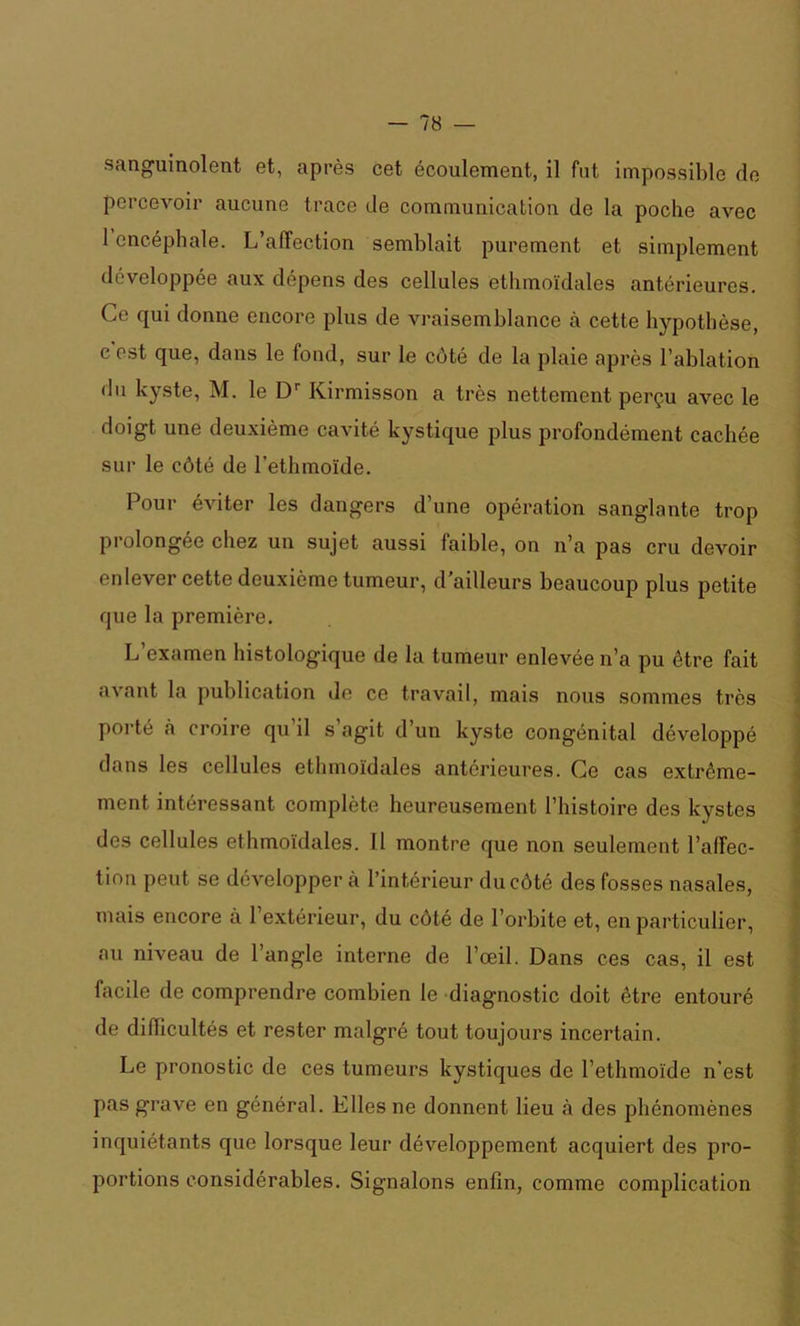 sanguinolent et, après cet écoulement, il fut impossible de percevoir aucune trace de communication de la poche avec 1 encéphale. L’affection semblait purement et simplement développée aux dépens des cellules ethmoïdales antérieures. Ce qui donne encore plus de vraisemblance à cette hypothèse, c est que, dans le fond, sur le côté de la plaie après l’ablation du kyste, M. le Dr Kirmisson a très nettement perçu avec le doigt une deuxième cavité kystique plus profondément cachée sur le côté de l’ethmoïde. Pour éviter les dangers d’une opération sanglante trop prolongée chez un sujet aussi faible, on n’a pas cru devoir enlever cette deuxième tumeur, d’ailleurs beaucoup plus petite que la première. L’examen histologique de la tumeur enlevée n’a pu être fait avant la publication de ce travail, mais nous sommes très porté à croire qu il s agit d’un kyste congénital développé dans les cellules ethmoïdales antérieures. Ce cas extrême- ment intéressant complète heureusement l’histoire des kystes des cellules ethmoïdales. Il montre que non seulement l'affec- tion peut se développer à l’intérieur du côté des fosses nasales, mais encore à 1 extérieur, du côté de l’orbite et, en particulier, au niveau de l’angle interne de l’œil. Dans ces cas, il est facile de comprendre combien le diagnostic doit être entouré de difficultés et rester malgré tout toujours incertain. Le pronostic de ces tumeurs kystiques de l’ethmoïde n’est pas grave en général. Elles ne donnent lieu à des phénomènes inquiétants que lorsque leur développement acquiert des pro- portions considérables. Signalons enfin, comme complication