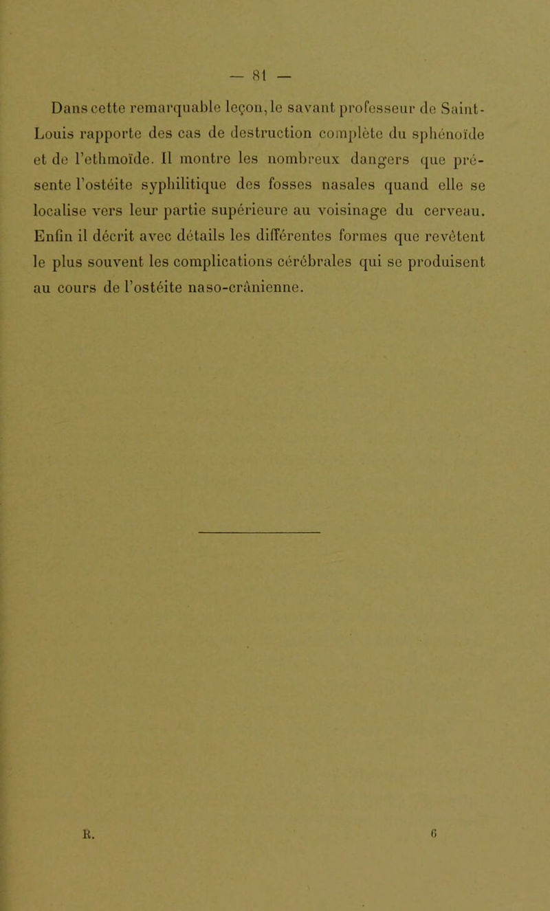 Dans cette remarquable leçon, le savant professeur de Saint- Louis rapporte des cas de destruction complète du sphénoïde et de l’ethmoïde. Il montre les nombreux dangers que pré- sente l’ostéite syphilitique des fosses nasales quand elle se localise vers leur partie supérieure au voisinage du cerveau. Enfin il décrit avec détails les différentes formes que revêtent le plus souvent les complications cérébrales qui se produisent au cours de l’ostéite naso-crànienne. R. c