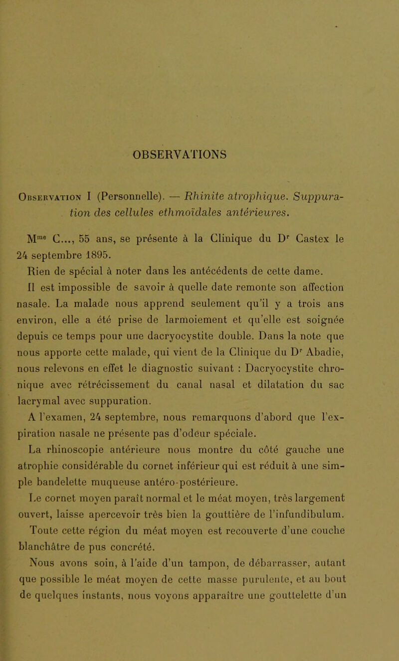 OBSERVATIONS Observation I (Personnelle). — Rhinite atrophique. Suppura- tion clés cellules ethmoïdales antérieures. Mrae C..., 55 ans, se présente à la Clinique du Dr Castex le 24 septembre 1895. Rien de spécial à noter dans les antécédents de cette dame. Il est impossible de savoir à quelle date remonte son affection nasale. La malade nous apprend seulement qu’il y a trois ans environ, elle a été prise de larmoiement et qu’elle est soignée depuis ce temps pour une dacryocystite double. Dans la note que nous apporte cette malade, qui vient de la Clinique du Dr Abadie, nous relevons en effet le diagnostic suivant : Dacryocystite chro- nique avec rétrécissement du canal nasal et dilatation du sac lacrymal avec suppuration. A l’examen, 24 septembre, nous remarquons d’abord que l’ex- piration nasale ne présente pas d’odeur spéciale. La rhinoscopie antérieure nous montre du côté gauche une atrophie considérable du cornet inférieur qui est réduit à une sim- ple bandelette muqueuse antéro-postérieure. Le cornet moyen paraît normal et le méat moyen, très largement ouvert, laisse apercevoir très bien la gouttière de l’infundibulum. Toute cette région du méat moyen est recouverte d’une couche blanchâtre de pus concrété. Nous avons soin, à l’aide d’un tampon, de débarrasser, autant que possible le méat moyen de cette masse purulente, et au bout de quelques instants, nous voyons apparaître une gouttelette d’un