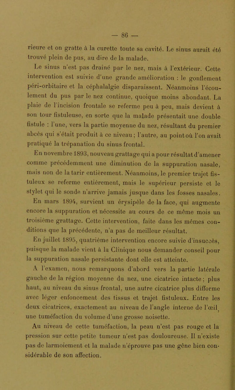 rieure et on gratte à la curette toute sa cavité. Le sinus aurait été trouvé plein de pus, au dire de la malade. Le sinus n’est pas drainé par le nez, mais à l'extérieur. Cette intervention est suivie d’une grande amélioration : le gonllement péri-orbitaire et la céphalalgie disparaissent. Néanmoins l’écou- lement du pus par le nez continue, quoique moins abondant. La plaie de l’incision frontale se referme peu à peu, mais devient à son tour fistuleuse, en sorte que la malade présentait une double fistule : l’une, vers la partie moyenne du nez, résultant du premier abcès qui s’était produit à ce niveau; l’autre, au point où l’on avait pratiqué la trépanation du sinus frontal. En novembre 1893, nouveau grattage qui a pour résultat d’amener comme précédemment une diminution de la suppuration nasale, mais non de la tarir entièrement. Néanmoins, le premier trajet fis- tuleux se referme entièrement, mais le supérieur persiste et le stylet qui le sonde n’arrive jamais jusque dans les fosses nasales. En mars 1894, survient un érysipèle de la face, qui augmente encore la suppuration et nécessite au cours de ce même mois un troisième grattage. Cette intervention, faite dans les mômes con- ditions que la précédente, n’a pas de meilleur résultat. En juillet 1895, quatrième intervention encore suivie d’insuccès, puisque la malade vient à la Clinique nous demander conseil pour la suppuration nasale persistante dont elle est atteinte. A l’examen, nous remarquons d’abord vers la partie latérale gauche de la région moyenne du nez, une cicatrice intacte ; plus haut, au niveau du sinus frontal, une autre cicatrice plus difforme avec léger enfoncement des tissus et trajet fistuleux. Entre les deux cicatrices, exactement au niveau de l’angle interne de l’œil une tuméfaction du volume d’une grosse noisette. Au niveau de cette tuméfaction, la peau n’est pas rouge et la pression sur cette petite tumeur n’est pas douloureuse. Il n’existe pas de larmoiement et la malade n’éprouve pas une gêne bien con- sidérable de son affection.