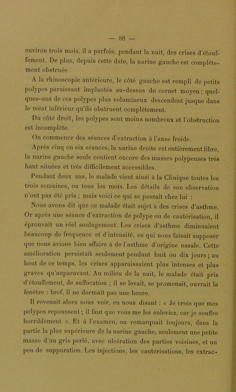 environ trois mois, il a parfois, pendant la nuit, des crises d’étouf- fement. De plus, depuis cette date, la narine gauche est complète- ment obstruée. A la rhinoscopie antérieure, le côté gauche est rempli de petits polypes paraissant implantés au-dessus du cornet moyen ; quel- ques-uns de ces polypes plus volumineux descendent jusque dans le méat inférieur qu’ils obstruent complètement. Du côté droit, les polypes sont moins nombreux et l’obstruction est incomplète. On commence des séances d’extraction à l’anse froide. Après cinq ou six séances, la narine droite est entièrement libre, la narine gauche seule contient encore des masses polypeuses très haut situées et très difficilement accessibles. Pendant deux ans, le malade vient ainsi à la Clinique toutes les trois semaines, ou tous les mois. Les détails de son observation n’ont pas été pris ; mais voici ce qui se passait chez lui : Nous avons dit que ce malade était sujet à des crises d’asthme. Or après une séance d’extraction de polype ou de cautérisation, il éprouvait un réel soulagement. Les crises d’asthme diminuaient beaucoup de fréquence et d’intensité, ce qui nous faisait supposer que nous avions bien affaire à de l'asthme d’origine nasale. Cette amélioration persistait seulement pendant huit ou dix jours ; au bout de ce temps, les crises apparaissaient plus intenses et plus graves qu’auparavant. Au milieu de la nuit, le malade était pris d étouffement, de suffocation ; il se levait, se promenait, ouvrait la fenêtre : bref, il ne dormait pas une heure. Il revenait alors nous voir, en nous disant : « Je crois que mes polypes repoussent; il faut que vous me les enleviez, car je souffre horriblement ». Et à l'examen, on remarquait toujours, dans la partie la plus supérieure de la narine gauche, seulement une petite masse d un gris perlé, avec ulcération des parties voisines, et un peu de suppuration. Les injections, les cautérisations, les extrac-